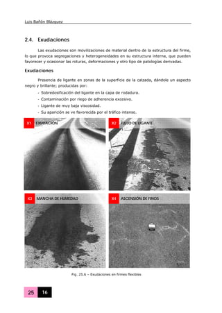 Luis Bañón Blázquez
25 16
2.4. Exudaciones
Las exudaciones son movilizaciones de material dentro de la estructura del firme,
lo que provoca segregaciones y heterogeneidades en su estructura interna, que pueden
favorecer y ocasionar las roturas, deformaciones y otro tipo de patologías derivadas.
Exudaciones
Presencia de ligante en zonas de la superficie de la calzada, dándole un aspecto
negro y brillante; producidas por:
- Sobredosificación del ligante en la capa de rodadura.
- Contaminación por riego de adherencia excesivo.
- Ligante de muy baja viscosidad.
- Su aparición se ve favorecida por el tráfico intenso.
X1 EXUDACIÓN X2 FLUJO DE LIGANTE
X3 MANCHA DE HUMEDAD X4 ASCENSIÓN DE FINOS
Fig. 25.6 – Exudaciones en firmes flexibles
 