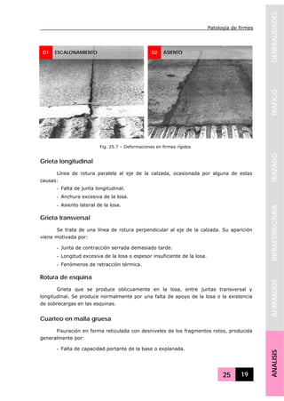 Patología de firmes
25 19
GENERALIDADESTRAFICOTRAZADOINFRAESTRUCTURAAFIRMADOSANALISIS
Grieta longitudinal
Línea de rotura paralela al eje de la calzada, ocasionada por alguna de estas
causas:
- Falta de junta longitudinal.
- Anchura excesiva de la losa.
- Asiento lateral de la losa.
Grieta transversal
Se trata de una línea de rotura perpendicular al eje de la calzada. Su aparición
viene motivada por:
- Junta de contracción serrada demasiado tarde.
- Longitud excesiva de la losa o espesor insuficiente de la losa.
- Fenómenos de retracción térmica.
Rotura de esquina
Grieta que se produce oblicuamente en la losa, entre juntas transversal y
longitudinal. Se produce normalmente por una falta de apoyo de la losa o la existencia
de sobrecargas en las esquinas.
Cuarteo en malla gruesa
Fisuración en forma reticulada con desniveles de los fragmentos rotos, producida
generalmente por:
- Falta de capacidad portante de la base o explanada.
D1 ESCALONAMIENTO D2 ASIENTO
Fig. 25.7 – Deformaciones en firmes rígidos
 