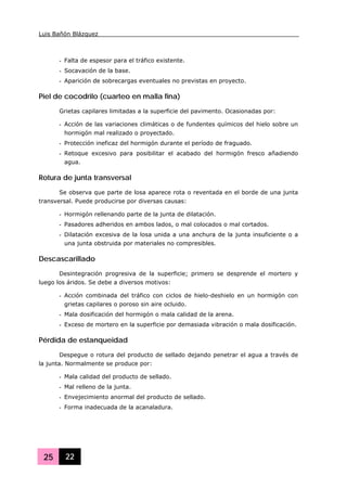Luis Bañón Blázquez
25 22
- Falta de espesor para el tráfico existente.
- Socavación de la base.
- Aparición de sobrecargas eventuales no previstas en proyecto.
Piel de cocodrilo (cuarteo en malla fina)
Grietas capilares limitadas a la superficie del pavimento. Ocasionadas por:
- Acción de las variaciones climáticas o de fundentes químicos del hielo sobre un
hormigón mal realizado o proyectado.
- Protección ineficaz del hormigón durante el período de fraguado.
- Retoque excesivo para posibilitar el acabado del hormigón fresco añadiendo
agua.
Rotura de junta transversal
Se observa que parte de losa aparece rota o reventada en el borde de una junta
transversal. Puede producirse por diversas causas:
- Hormigón rellenando parte de la junta de dilatación.
- Pasadores adheridos en ambos lados, o mal colocados o mal cortados.
- Dilatación excesiva de la losa unida a una anchura de la junta insuficiente o a
una junta obstruida por materiales no compresibles.
Descascarillado
Desintegración progresiva de la superficie; primero se desprende el mortero y
luego los áridos. Se debe a diversos motivos:
- Acción combinada del tráfico con ciclos de hielo-deshielo en un hormigón con
grietas capilares o poroso sin aire ocluido.
- Mala dosificación del hormigón o mala calidad de la arena.
- Exceso de mortero en la superficie por demasiada vibración o mala dosificación.
Pérdida de estanqueidad
Despegue o rotura del producto de sellado dejando penetrar el agua a través de
la junta. Normalmente se produce por:
- Mala calidad del producto de sellado.
- Mal relleno de la junta.
- Envejecimiento anormal del producto de sellado.
- Forma inadecuada de la acanaladura.
 