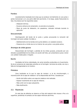 Patología de firmes
25 23
GENERALIDADESTRAFICOTRAZADOINFRAESTRUCTURAAFIRMADOSANALISIS
Pandeo
Levantamiento localizado de la losa que se produce normalmente en una junta o
grieta transversal o en una parte débil del pavimento. A la larga, acaba fracturando la
losa. Se produce por los siguientes casos:
- Dilatación térmica.
- Excesivo esfuerzo de compresión, no previsto en proyecto.
- Placa de junta de dilatación, sin pasadores, colocada inclinada durante la
ejecución.
Desconchado
Desintegración del borde de la junta o grieta provocando la remoción del
hormigón de buena calidad. Se debe a:
- Debilitamiento de los bordes de la junta debido a un acabado excesivo.
- Presencia de un árido duro en el interior de una junta o una grieta activa.
Arranque de árido grueso
Desconchado del hormigón y pérdida de los áridos gruesos, producido por una
elevada susceptibilidad de los áridos a la acción del hielo, por presentarse sucios o tener
una calidad inadecuada o irregular.
Bache
Cavidades de forma redondeada, de varios tamaños producidas en el pavimento.
Se da en presencia de materiales extraños en el hormigón: terrones de arcilla, cal viva o
falta de homogeneidad en el mortero.
Peladura
Zona localizada en la que la capa de mortero –o la de microhormigón, o
reconstrucción de la capa de rodadura- se ha desprendido del firme. Causada por:
- Acción del tráfico sobre una capa de rodadura mal realizada.
- Espesor insuficiente de la capa de refuerzo.
- Mala unión con la capa subyacente.
- Mala dosificación.
3.3. Fluencias
En este tipo de defectos se observa un flujo del material más viscoso o fino a la
superficie, perdiendo el contacto con las capas interiores del firme.
 