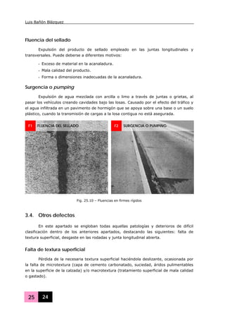 Luis Bañón Blázquez
25 24
Fluencia del sellado
Expulsión del producto de sellado empleado en las juntas longitudinales y
transversales. Puede deberse a diferentes motivos:
- Exceso de material en la acanaladura.
- Mala calidad del producto.
- Forma o dimensiones inadecuadas de la acanaladura.
Surgencia o pumping
Expulsión de agua mezclada con arcilla o limo a través de juntas o grietas, al
pasar los vehículos creando cavidades bajo las losas. Causado por el efecto del tráfico y
el agua infiltrada en un pavimento de hormigón que se apoya sobre una base o un suelo
plástico, cuando la transmisión de cargas a la losa contigua no está asegurada.
3.4. Otros defectos
En este apartado se engloban todas aquellas patologías y deterioros de difícil
clasificación dentro de los anteriores apartados, destacando las siguientes: falta de
textura superficial, desgaste en las rodadas y junta longitudinal abierta.
Falta de textura superficial
Pérdida de la necesaria textura superficial haciéndola deslizante, ocasionada por
la falta de microtextura (capa de cemento carbonatado, suciedad, áridos pulimentables
en la superficie de la calzada) y/o macrotextura (tratamiento superficial de mala calidad
o gastado).
F1 FLUENCIA DEL SELLADO F2 SURGENCIA O PUMPING
Fig. 25.10 – Fluencias en firmes rígidos
 