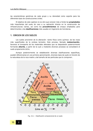 Luis Bañón Blázquez
15 2
las características genéricas de cada grupo y su idoneidad como soporte para los
diferentes tipos de construcciones civiles.
El objetivo de este capítulo no es otro que conocer más a fondo las propiedades
más importantes del suelo de cara a su aplicación directa en la construcción de
infraestructuras viarias, así como los procedimientos de ensayo empleados para
determinarlas y las clasificaciones más usuales en Ingeniería de Carreteras.
1. ORIGEN DE LOS SUELOS
Los suelos provienen de la alteración –tanto física como química- de las rocas
más superficiales de la corteza terrestre. Este proceso, llamado meteorización,
favorece el transporte de los materiales alterados que se depositarán posteriormente
formando alterita, a partir de la cual y mediante diversos procesos se consolidará el
suelo propiamente dicho.
Aunque posteriormente se establecerán diversas clasificaciones específicas,
pueden diferenciarse en una primera aproximación, diversos tipos de suelo en función de
la naturaleza de la roca madre y del tamaño de las partículas que lo componen.
Fig. 15.1 – Clasificación composicional de un suelo
 