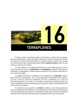 =
El terreno juega un importante papel en el proyecto y construcción de cualquier
obra de infraestructura, al servir de soporte material a la misma. Para que dicha función
se realice de la manera más eficaz posible, es necesario efectuar una serie de procesos
de transformación física –denominados genéricamente obras de tierra- sobre la zona
donde va a ubicarse la carretera.
En este capítulo y en el siguiente trataremos los dos grandes grupos en que se
dividen las obras de tierra: los desmontes y los terraplenes o rellenos, analizando sus
similitudes y peculiaridades, haciendo especial hincapié en los procesos constructivos y
en el control de calidad.
Un aspecto importante a considerar en los terraplenes es su ejecución, dada la
doble función que desempeñan: por un lado materializan la geometría de la carretera;
por otro, sirven de estructura sustentante del firme, canalizando en su seno las
tensiones generadas por el tráfico. Un terraplén correctamente ejecutado tendrá una
menor probabilidad de sufrir deformaciones que pongan en peligro la funcionalidad de la
vía a la que sirve de apoyo.
Si importante es su ejecución, el control de calidad es vital; debe garantizarse
que las características del terraplén una vez terminado son las idóneas y están dentro de
los límites estipulados que aseguran su estabilidad a largo plazo; para ello se establecen
planes de control, determinando las diversas características del suelo a pie de obra.
qboo^mibkbp=
 
