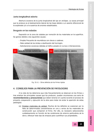 Patología de firmes
25 25
GENERALIDADESTRAFICOTRAZADOINFRAESTRUCTURAAFIRMADOSANALISIS
Junta longitudinal abierta
Abertura excesiva de la junta longitudinal del eje sin anclajes. La causa principal
que la produce es el deslizamiento lateral de las losas debido a un asiento diferencial de
la explanada y/o a la ausencia de arcenes estabilizados.
Desgaste en las rodadas
Depresión en la zona de rodadas por remoción de los materiales en la superficie.
Se genera debido a las siguientes causas:
- Empleo frecuente de neumáticos con clavos o cadenas.
- Mala calidad de los áridos o dosificación del hormigón.
- Solicitaciones excesivas debidas al tráfico pesado en curvas e intersecciones.
4. CONSEJOS PARA LA PREVENCIÓN DE PATOLOGÍAS
A la vista de los deterioros que más frecuentemente se observan en los firmes y
tras analizar las principales causas que los producen, pueden enumerarse una serie de
recomendaciones y precauciones que deben tenerse en cuenta durante el proceso de
proyecto, preparación y ejecución de la obra para tratar de evitar la aparición de estas
patologías:
(a) Emplear materiales de calidad: Muchos de los defectos se ocasionan por la
falta de determinadas características en uno o varios de los materiales de
construcción que componen el firme. Por ello, es necesario seleccionarlos
cuidadosamente en función de las condiciones de entorno particulares de la
obra y efectuar todo tipo de ensayos para cuantificar sus propiedades.
O1 O2 JUNTA LONGITUDINAL ABIERTA
Fig. 25.11 – Otros defectos de los firmes rígidos
FALTA DE TEXTURA SUPERFICIAL
 
