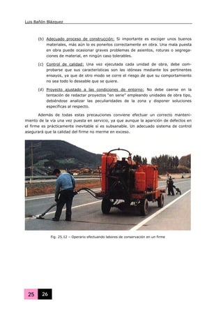 Luis Bañón Blázquez
25 26
(b) Adecuado proceso de construcción: Si importante es escoger unos buenos
materiales, más aún lo es ponerlos correctamente en obra. Una mala puesta
en obra puede ocasionar graves problemas de asientos, roturas o segrega-
ciones de material, en ningún caso tolerables.
(c) Control de calidad: Una vez ejecutada cada unidad de obra, debe com-
probarse que sus características son las idóneas mediante los pertinentes
ensayos, ya que de otro modo se corre el riesgo de que su comportamiento
no sea todo lo deseable que se quiere.
(d) Proyecto ajustado a las condiciones de entorno: No debe caerse en la
tentación de redactar proyectos “en serie” empleando unidades de obra tipo,
debiéndose analizar las peculiaridades de la zona y disponer soluciones
específicas al respecto.
Además de todas estas precauciones conviene efectuar un correcto manteni-
miento de la vía una vez puesta en servicio, ya que aunque la aparición de defectos en
el firme es prácticamente inevitable sí es subsanable. Un adecuado sistema de control
asegurará que la calidad del firme no merme en exceso.
Fig. 25.12 – Operario efectuando labores de conservación en un firme
 