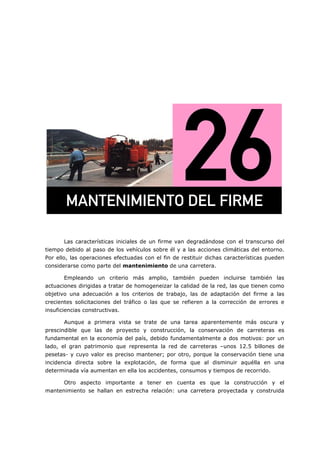 =
Las características iniciales de un firme van degradándose con el transcurso del
tiempo debido al paso de los vehículos sobre él y a las acciones climáticas del entorno.
Por ello, las operaciones efectuadas con el fin de restituir dichas características pueden
considerarse como parte del mantenimiento de una carretera.
Empleando un criterio más amplio, también pueden incluirse también las
actuaciones dirigidas a tratar de homogeneizar la calidad de la red, las que tienen como
objetivo una adecuación a los criterios de trabajo, las de adaptación del firme a las
crecientes solicitaciones del tráfico o las que se refieren a la corrección de errores e
insuficiencias constructivas.
Aunque a primera vista se trate de una tarea aparentemente más oscura y
prescindible que las de proyecto y construcción, la conservación de carreteras es
fundamental en la economía del país, debido fundamentalmente a dos motivos: por un
lado, el gran patrimonio que representa la red de carreteras –unos 12.5 billones de
pesetas- y cuyo valor es preciso mantener; por otro, porque la conservación tiene una
incidencia directa sobre la explotación, de forma que al disminuir aquélla en una
determinada vía aumentan en ella los accidentes, consumos y tiempos de recorrido.
Otro aspecto importante a tener en cuenta es que la construcción y el
mantenimiento se hallan en estrecha relación: una carretera proyectada y construida
j^kqbkfjfbkql=abi=cfojb=
 