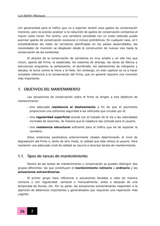Luis Bañón Blázquez
26 2
con generosidad para el tráfico que va a soportar tendrá unos gastos de conservación
menores, pero es preciso analizar si la reducción de gastos de conservación compensa el
mayor coste inicial. Por contra, una carretera concebida con un coste reducido puede
acarrear gastos de conservación excesivos e incluso prohibitivos. En cualquier caso, al ir
completándose las redes de carreteras planificadas en los países desarrollados, las
necesidades de inversión se desplazan desde la construcción de nuevas vías hasta la
conservación de las existentes.
El alcance de la conservación de carreteras es muy amplio y en ella hay que
incluir, aparte del firme, la explanada, los sistemas de drenaje, las obras de fábrica y
estructuras singulares, la señalización, el alumbrado, las plantaciones de márgenes y
taludes, la lucha contra la nieve y el hielo. Sin embargo, en este capítulo se va a hacer
completa referencia a la conservación del firme, que en general requiere una inversión
más importante.
1. OBJETIVOS DEL MANTENIMIENTO
Las actuaciones de conservación sobre el firme se dirigen a tres objetivos de
mantenimiento:
- Una adecuada resistencia al deslizamiento a fin de que el pavimento
proporcione una suficiente seguridad a los vehículos que circulan por él.
- Una regularidad superficial acorde con el trazado de la vía y las velocidades
normales de recorrido, de manera que la rodadura sea cómoda para el usuario.
- Una resistencia estructural suficiente para el tráfico que ha de soportar la
carretera.
Estos anteriores parámetros anteriormente citados determinarán el nivel de
degradación del firme o, dicho de otro modo, la calidad que éste ofrece al usuario. Para
mantener una adecuado nivel de calidad se recurre a diversas tareas de mantenimiento.
1.1. Tipos de tareas de mantenimiento
Dentro de las tareas de mantenimiento y conservación se pueden distinguir dos
grupos diferentes: las que constituyen el mantenimiento rutinario u ordinario y las
actuaciones extraordinarias.
El primer grupo hace referencia a actuaciones llevadas a cabo de manera
rutinaria y con regularidad: semanal o mensualmente, antes o después de una
temporada de lluvias, etc. Por su parte, las actuaciones extraordinarias responden a la
aparición de deterioros importantes y generalizados que requieren una reparación más
urgente.
 