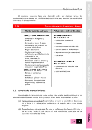 Mantenimiento del firme
26 3
GENERALIDADESTRAFICOTRAZADOINFRAESTRUCTURAAFIRMADOSANALISIS
El siguiente esquema hace una distinción entre las distintas tareas de
mantenimiento que pueden ser consideradas como ordinarias y aquellas que merecen el
calificativo de extraordinarias:
S.54 Tareas de mantenimiento en firmes
Mantenimiento ordinario Actuaciones extraordinarias
OPERACIONES PREVENTIVAS
- Limpieza de márgenes y
cunetas
- Limpieza de obras de paso
- Limpieza de los sistemas de
drenaje subterráneo
- Mejora de arcenes
- Mantenimiento de la
señalización y del balizamiento
- Tratamientos de
impermeabilización
- Protección contra la erosión y
contra desprendimientos
- Mantenimiento de la adecuada
circulación en períodos fríos
OPERACIONES CURATIVAS
- Saneo de blandones
- Bacheo
- Sellado de grietas y fisuras
- Corrección de mordientes
- Reparación y resellado de
juntas
REHABILITACIONES
ESTRUCTURALES
- Renovación superficial
- Fresado
- Rehabilitaciones estructurales
- Recalce de losas de hormigón
- Mejora del drenaje subterráneo
- Refuerzos
RECONSTRUCCIONES Y
RECICLADOS
- Reconstrucción parcial o total
del firme
- Reciclado del firme
1.2. Niveles de mantenimiento
Considerado el mantenimiento en su sentido más amplio, pueden distinguirse en
ella diferentes niveles en función de la gravedad de los daños existentes en el firme:
(a) Mantenimiento preventivo: Encaminado a prevenir la aparición de deterioros
en el firme o a subsanarlos rápidamente si existen, para evitar males
mayores.
(b) Rehabilitaciones estructurales: Se recurre a ellas cuando el paso del tráfico y
las acciones climáticas han producido una disminución apreciable de la
capacidad resistente del firme.
 