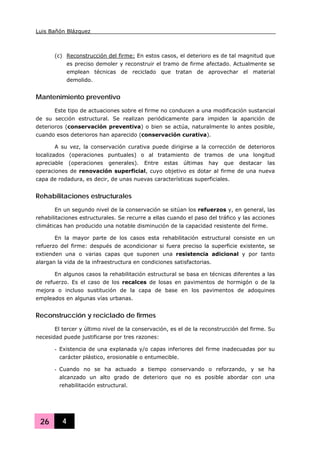Luis Bañón Blázquez
26 4
(c) Reconstrucción del firme: En estos casos, el deterioro es de tal magnitud que
es preciso demoler y reconstruir el tramo de firme afectado. Actualmente se
emplean técnicas de reciclado que tratan de aprovechar el material
demolido.
Mantenimiento preventivo
Este tipo de actuaciones sobre el firme no conducen a una modificación sustancial
de su sección estructural. Se realizan periódicamente para impiden la aparición de
deterioros (conservación preventiva) o bien se actúa, naturalmente lo antes posible,
cuando esos deterioros han aparecido (conservación curativa).
A su vez, la conservación curativa puede dirigirse a la corrección de deterioros
localizados (operaciones puntuales) o al tratamiento de tramos de una longitud
apreciable (operaciones generales). Entre estas últimas hay que destacar las
operaciones de renovación superficial, cuyo objetivo es dotar al firme de una nueva
capa de rodadura, es decir, de unas nuevas características superficiales.
Rehabilitaciones estructurales
En un segundo nivel de la conservación se sitúan los refuerzos y, en general, las
rehabilitaciones estructurales. Se recurre a ellas cuando el paso del tráfico y las acciones
climáticas han producido una notable disminución de la capacidad resistente del firme.
En la mayor parte de los casos esta rehabilitación estructural consiste en un
refuerzo del firme: después de acondicionar si fuera preciso la superficie existente, se
extienden una o varias capas que suponen una resistencia adicional y por tanto
alargan la vida de la infraestructura en condiciones satisfactorias.
En algunos casos la rehabilitación estructural se basa en técnicas diferentes a las
de refuerzo. Es el caso de los recalces de losas en pavimentos de hormigón o de la
mejora o incluso sustitución de la capa de base en los pavimentos de adoquines
empleados en algunas vías urbanas.
Reconstrucción y reciclado de firmes
El tercer y último nivel de la conservación, es el de la reconstrucción del firme. Su
necesidad puede justificarse por tres razones:
- Existencia de una explanada y/o capas inferiores del firme inadecuadas por su
carácter plástico, erosionable o entumecible.
- Cuando no se ha actuado a tiempo conservando o reforzando, y se ha
alcanzado un alto grado de deterioro que no es posible abordar con una
rehabilitación estructural.
 