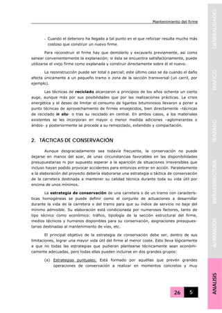 Mantenimiento del firme
26 5
GENERALIDADESTRAFICOTRAZADOINFRAESTRUCTURAAFIRMADOSANALISIS
- Cuando el deterioro ha llegado a tal punto en el que reforzar resulta mucho más
costoso que construir un nuevo firme.
Para reconstruir el firme hay que demolerlo y excavarlo previamente, así como
sanear convenientemente la explanación; si ésta se encuentra satisfactoriamente, puede
utilizarse el viejo firme como explanada y construir directamente sobre él el nuevo.
La reconstrucción puede ser total o parcial; este último caso se da cuando el daño
afecta únicamente a un pequeño tramo o zona de la sección transversal (un carril, por
ejemplo).
Las técnicas de reciclado alcanzaron a principios de los años ochenta un cierto
auge, aunque más por sus posibilidades que por las realizaciones prácticas. La crisis
energética y el deseo de limitar el consumo de ligantes bituminosos llevaron a poner a
punto técnicas de aprovechamiento de firmes envejecidos, bien directamente –técnicas
de reciclado in situ- o tras su reciclado en central. En ambos casos, a los materiales
existentes se les incorporan en mayor o menor medida adiciones –aglomerantes o
áridos- y posteriormente se procede a su remezclado, extendido y compactación.
2. TÁCTICAS DE CONSERVACIÓN
Aunque desgraciadamente sea todavía frecuente, la conservación no puede
dejarse en manos del azar, de unas circunstancias favorables en las disponibilidades
presupuestarias ni por supuesto esperar a la aparición de situaciones irreversibles que
incluso hayan podido provocar accidentes para entonces entrar en acción. Paralelamente
a la elaboración del proyecto debería elaborarse una estrategia o táctica de conservación
de la carretera destinada a mantener su calidad técnica durante toda su vida útil por
encima de unos mínimos.
La estrategia de conservación de una carretera o de un tramo con caracterís-
ticas homogéneas se puede definir como el conjunto de actuaciones a desarrollar
durante la vida de la carretera o del tramo para que su índice de servicio no baje del
mínimo admisible. Su elaboración está condicionada por numerosos factores, tanto de
tipo técnico como económico: tráfico, tipología de la sección estructural del firme,
medios técnicos y humanos disponibles para su conservación, asignaciones presupues-
tarias destinadas al mantenimiento de vías, etc.
El principal objetivo de la estrategia de conservación debe ser, dentro de sus
limitaciones, lograr una mayor vida útil del firme al menor coste. Esto lleva lógicamente
a que no todas las estrategias que pudieran plantearse técnicamente sean económi-
camente adecuadas, pero todas ellas pueden incluirse en dos grandes grupos:
(a) Estrategias puntuales: Está formado por aquéllas que prevén grandes
operaciones de conservación a realizar en momentos concretos y muy
 