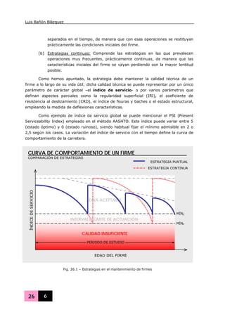 Luis Bañón Blázquez
26 6
separados en el tiempo, de manera que con esas operaciones se restituyan
prácticamente las condiciones iniciales del firme.
(b) Estrategias continuas: Comprende las estrategias en las que prevalecen
operaciones muy frecuentes, prácticamente continuas, de manera que las
características iniciales del firme se vayan perdiendo con la mayor lentitud
posible.
Como hemos apuntado, la estrategia debe mantener la calidad técnica de un
firme a lo largo de su vida útil; dicha calidad técnica se puede representar por un único
parámetro de carácter global –el índice de servicio- o por varios parámetros que
definan aspectos parciales como la regularidad superficial (IRI), el coeficiente de
resistencia al deslizamiento (CRD), el índice de fisuras y baches o el estado estructural,
empleando la medida de deflexiones características.
Como ejemplo de índice de servicio global se puede mencionar el PSI (Present
Serviceability Index) empleado en el método AASHTO. Este índice puede variar entre 5
(estado óptimo) y 0 (estado ruinoso), s¡endo habitual fijar el mínimo admisible en 2 o
2,5 según los casos. La variación del índice de servicio con el tiempo define la curva de
comportamiento de la carretera.
Fig. 26.1 – Estrategias en el mantenimiento de firmes
EDAD DEL FIRME
ZONA ACEPTABLE
ÍNDICEDESERVICIO
PERIODO DE ESTUDIO
CURVA DE COMPORTAMIENTO DE UN FIRME
COMPARACIÓN DE ESTRATEGIAS
ESTRATEGIA PUNTUAL
ESTRATEGIA CONTINUA
MÍNP
MÍNC
CALIDAD INSUFICIENTE
INTERVALO LÍMITE DE ACTUACIÓN
 