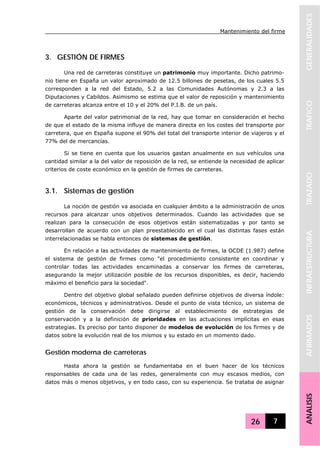 Mantenimiento del firme
26 7
GENERALIDADESTRAFICOTRAZADOINFRAESTRUCTURAAFIRMADOSANALISIS
3. GESTIÓN DE FIRMES
Una red de carreteras constituye un patrimonio muy importante. Dicho patrimo-
nio tiene en España un valor aproximado de 12.5 billones de pesetas, de los cuales 5.5
corresponden a la red del Estado, 5.2 a las Comunidades Autónomas y 2.3 a las
Diputaciones y Cabildos. Asimismo se estima que el valor de reposición y mantenimiento
de carreteras alcanza entre el 10 y el 20% del P.I.B. de un país.
Aparte del valor patrimonial de la red, hay que tomar en consideración el hecho
de que el estado de la misma influye de manera directa en los costes del transporte por
carretera, que en España supone el 90% del total del transporte interior de viajeros y el
77% del de mercancías.
Si se tiene en cuenta que los usuarios gastan anualmente en sus vehículos una
cantidad similar a la del valor de reposición de la red, se entiende la necesidad de aplicar
criterios de coste económico en la gestión de firmes de carreteras.
3.1. Sistemas de gestión
La noción de gestión va asociada en cualquier ámbito a la administración de unos
recursos para alcanzar unos objetivos determinados. Cuando las actividades que se
realizan para la consecución de esos objetivos están sistematizadas y por tanto se
desarrollan de acuerdo con un plan preestablecido en el cual las distintas fases están
interrelacionadas se habla entonces de sistemas de gestión.
En relación a las actividades de mantenimiento de firmes, la OCDE (1.987) define
el sistema de gestión de firmes como "el procedimiento consistente en coordinar y
controlar todas las actividades encaminadas a conservar los firmes de carreteras,
asegurando la mejor utilización posible de los recursos disponibles, es decir, haciendo
máximo el beneficio para la sociedad".
Dentro del objetivo global señalado pueden definirse objetivos de diversa índole:
económicos, técnicos y administrativos. Desde el punto de vista técnico, un sistema de
gestión de la conservación debe dirigirse al establecimiento de estrategias de
conservación y a la definición de prioridades en las actuaciones implícitas en esas
estrategias. Es preciso por tanto disponer de modelos de evolución de los firmes y de
datos sobre la evolución real de los mismos y su estado en un momento dado.
Gestión moderna de carreteras
Hasta ahora la gestión se fundamentaba en el buen hacer de los técnicos
responsables de cada una de las redes, generalmente con muy escasos medios, con
datos más o menos objetivos, y en todo caso, con su experiencia. Se trataba de asignar
 