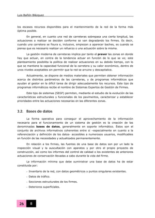 Luis Bañón Blázquez
26 8
los escasos recursos disponibles para el mantenimiento de la red de la forma más
óptima posible.
En general, en cuanto una red de carreteras sobrepasa una cierta longitud, las
actuaciones a realizar se deciden conforme se van degradando los firmes. Es decir,
cuando una carretera se fisura e, inclusive, empiezan a aparecer baches, es cuando se
piensa que es necesario realizar un refuerzo o una actuación sobre la misma.
La gestión moderna de carreteras implica por tanto el prever las zonas en donde
hay que actuar, en contra de la tendencia actuar en función de lo que se ve; este
planteamiento posibilita la política de realizar actuaciones en su debido tiempo, con lo
que se mantiene la capacidad funcional de la carretera y su valor económico, dentro de
unos niveles aceptables sin permitir que la red se arruine y descapitalice.
Actualmente, se dispone de medios materiales que permiten obtener información
acerca de distintos parámetros de las carreteras, y de programas informáticos que
ayudan al gestor en la difícil tarea de dirigir adecuadamente los recursos. Este tipo de
programas informáticos recibe el nombre de Sistemas Expertos de Gestión de Firmes.
Este tipo de sistemas (SEGF) permiten, mediante el estudio de la evolución de las
características estructurales y funcionales de los pavimentos, caracterizar y establecer
prioridades entre las actuaciones necesarias en las diferentes zonas.
3.2. Bases de datos
La forma operativa para conseguir el aprovechamiento de la información
necesaria para el funcionamiento de un sistema de gestión es la creación de las
denominadas bases de datos, generalmente en soporte informático. Éstos son el
conjunto de archivos informativos coherentes entre sí –especialmente en cuanto a la
referenciación y definición de los datos- accesibles a numerosos usuarios, modificables
en función de las necesidades y actualizados permanentemente.
En relación a los firmes, las fuentes de una base de datos son por un lado la
inspección visual y la auscultación con aparatos y por otro el propio proyecto de
construcción, así como los informes del control de calidad o los existentes de anteriores
actuaciones de conservación llevadas a cabo durante la vida del firme.
La información mínima que debe suministrar una base de datos ha de estar
constituida por:
- Inventario de la red, con datos geométricos y puntos singulares existentes.
- Datos de tráfico.
- Secciones estructurales de los firmes.
- Deterioros superficiales.
 