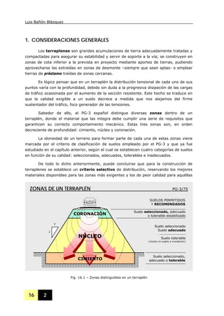Luis Bañón Blázquez
16 2
1. CONSIDERACIONES GENERALES
Los terraplenes son grandes acumulaciones de tierra adecuadamente tratadas y
compactadas para asegurar su estabilidad y servir de soporte a la vía; se construyen en
zonas de cota inferior a la prevista en proyecto mediante aportes de tierras, pudiendo
aprovecharse las extraídas en zonas de desmonte –siempre que sean aptas- o emplear
tierras de préstamo traídas de zonas cercanas.
Es lógico pensar que en un terraplén la distribución tensional de cada uno de sus
puntos varía con la profundidad, debido sin duda a la progresiva disipación de las cargas
de tráfico ocasionada por el aumento de la sección resistente. Este hecho se traduce en
que la calidad exigible a un suelo decrece a medida que nos alejamos del firme
sustentador del tráfico, foco generador de las tensiones.
Sabedor de ello, el PG-3 español distingue diversas zonas dentro de un
terraplén, donde el material que las integra debe cumplir una serie de requisitos que
garanticen su correcto comportamiento mecánico. Estas tres zonas son, en orden
decreciente de profundidad: cimiento, núcleo y coronación.
La idoneidad de un terreno para formar parte de cada una de estas zonas viene
marcada por el criterio de clasificación de suelos empleado por el PG-3 y que ya fue
estudiado en el capítulo anterior, según el cual se establecen cuatro categorías de suelos
en función de su calidad: seleccionados, adecuados, tolerables e inadecuados.
De todo lo dicho anteriormente, puede concluirse que para la construcción de
terraplenes se establece un criterio selectivo de distribución, reservando los mejores
materiales disponibles para las zonas más exigentes y los de peor calidad para aquéllas
Fig. 16.1 – Zonas distinguibles en un terraplén
NÚCLEO
CIMIENTO
CORONACIÓN
T
1
Suelo seleccionado, adecuado
o tolerable estabilizado
Suelo seleccionado
Suelo adecuado
⎯⎯⎯⎯⎯⎯⎯⎯
Suelo tolerable
(núcleo no sujeto a inundación)
Suelo seleccionado,
adecuado o tolerable
SUELOS PERMITIDOS
Y RECOMENDADOS
ZONAS DE UN TERRAPLÉN PG-3/75
 