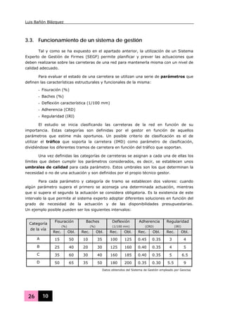 Luis Bañón Blázquez
26 10
3.3. Funcionamiento de un sistema de gestión
Tal y como se ha expuesto en el apartado anterior, la utilización de un Sistema
Experto de Gestión de Firmes (SEGF) permite planificar y prever las actuaciones que
deben realizarse sobre las carreteras de una red para mantenerla misma con un nivel de
calidad adecuado.
Para evaluar el estado de una carretera se utilizan una serie de parámetros que
definen las características estructurales y funcionales de la misma:
- Fisuración (%)
- Baches (%)
- Deflexión característica (1/100 mm)
- Adherencia (CRD)
- Regularidad (IRI)
El estudio se inicia clasificando las carreteras de la red en función de su
importancia. Estas categorías son definidas por el gestor en función de aquellos
parámetros que estime más oportunos. Un posible criterio de clasificación es el de
utilizar el tráfico que soporta la carretera (IMD) como parámetro de clasificación,
dividiéndose los diferentes tramos de carretera en función del tráfico que soportan.
Una vez definidas las categorías de carreteras se asignan a cada una de ellas los
límites que deben cumplir los parámetros considerados, es decir, se establecen unos
umbrales de calidad para cada parámetro. Estos umbrales son los que determinan la
necesidad o no de una actuación y son definidos por el propio técnico gestor.
Para cada parámetro y categoría de tramo se establecen dos valores: cuando
algún parámetro supera el primero se aconseja una determinada actuación, mientras
que si supera el segundo la actuación se considera obligatoria. Es la existencia de este
intervalo la que permite al sistema experto adoptar diferentes soluciones en función del
grado de necesidad de la actuación y de las disponibilidades presupuestarias.
Un ejemplo posible pueden ser los siguientes intervalos:
Fisuración
(%)
Baches
(%)
Deflexión
(1/100 mm)
Adherencia
(CRD)
Regularidad
(IRI)
Categoría
de la vía
Rec. Obl. Rec. Obl. Rec. Obl. Rec. Obl. Rec. Obl.
A 15 50 10 35 100 125 0.45 0.35 3 4
B 25 40 20 30 125 160 0.40 0.35 4 5
C 35 60 30 40 160 185 0.40 0.35 5 6.5
D 50 65 35 50 180 200 0.35 0.30 5.5 9
Datos obtenidos del Sistema de Gestión empleado por Geocisa
 