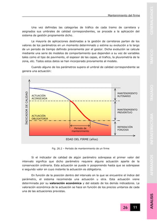Mantenimiento del firme
26 11
GENERALIDADESTRAFICOTRAZADOINFRAESTRUCTURAAFIRMADOSANALISIS
Una vez definidas las categorías de tráfico de cada tramo de carretera y
asignados sus umbrales de calidad correspondientes, se procede a la aplicación del
sistema de gestión propiamente dicho.
La mayoría de aplicaciones destinadas a la gestión de carreteras parten de los
valores de los parámetros en un momento determinado y estima su evolución a lo largo
de un periodo de tiempo definido previamente por el gestor. Dicha evolución se calcula
mediante una serie de modelos de comportamiento que dependen a su vez de variables
tales como el tipo de pavimento, el espesor de las capas, el trafico, la pluviometría de la
zona, etc. Todos estos datos se han incorporado previamente al modelo.
Cuando alguno de los parámetros supera el umbral de calidad correspondiente se
genera una actuación:
Si el indicador de calidad de algún parámetro sobrepasa el primer valor del
intervalo significa que dicho parámetro requiere alguna actuación aparte de la
conservación ordinaria. Esta actuación se puede ir posponiendo hasta que se sobrepase
e segundo valor en cuyo instante la actuación es obligatoria.
En función de la posición dentro del intervalo en la que se encuentre el índice del
parámetro, el sistema recomienda una actuación u otra. Esta actuación viene
determinada por su valoración económica y del estado de los demás indicadores. La
valoración económica de la actuación se hace en función de los precios unitarios de cada
una de las actuaciones previstas.
Fig. 26.2 – Período de mantenimiento de un firme
EDAD DEL FIRME (años)
ÍNDICADORDECALIDAD
ACTUACIÓN
ACONSEJADA
ACTUACIÓN
OBLIGATORIA
Periodo de
mantenimiento
MANTENIMIENTO
PREVENTIVO
MANTENIMIENTO
RUTINARIO
REPARACIÓN
FORZOSA
 