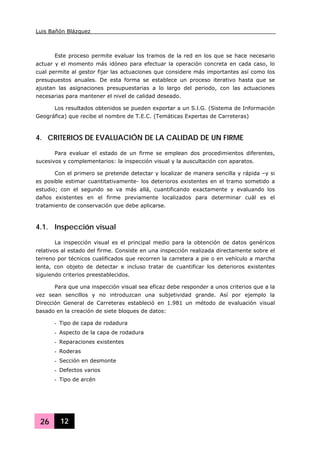 Luis Bañón Blázquez
26 12
Este proceso permite evaluar los tramos de la red en los que se hace necesario
actuar y el momento más idóneo para efectuar la operación concreta en cada caso, lo
cual permite al gestor fijar las actuaciones que considere más importantes así como los
presupuestos anuales. De esta forma se establece un proceso iterativo hasta que se
ajustan las asignaciones presupuestarias a lo largo del periodo, con las actuaciones
necesarias para mantener el nivel de calidad deseado.
Los resultados obtenidos se pueden exportar a un S.l.G. (Sistema de Información
Geográfica) que recibe el nombre de T.E.C. (Temáticas Expertas de Carreteras)
4. CRITERIOS DE EVALUACIÓN DE LA CALIDAD DE UN FIRME
Para evaluar el estado de un firme se emplean dos procedimientos diferentes,
sucesivos y complementarios: la inspección visual y la auscultación con aparatos.
Con el primero se pretende detectar y localizar de manera sencilla y rápida –y si
es posible estimar cuantitativamente- los deterioros existentes en el tramo sometido a
estudio; con el segundo se va más allá, cuantificando exactamente y evaluando los
daños existentes en el firme previamente localizados para determinar cuál es el
tratamiento de conservación que debe aplicarse.
4.1. Inspección visual
La inspección visual es el principal medio para la obtención de datos genéricos
relativos al estado del firme. Consiste en una inspección realizada directamente sobre el
terreno por técnicos cualificados que recorren la carretera a pie o en vehículo a marcha
lenta, con objeto de detectar e incluso tratar de cuantificar los deterioros existentes
siguiendo criterios preestablecidos.
Para que una inspección visual sea eficaz debe responder a unos criterios que a la
vez sean sencillos y no introduzcan una subjetividad grande. Así por ejemplo la
Dirección General de Carreteras estableció en 1.981 un método de evaluación visual
basado en la creación de siete bloques de datos:
- Tipo de capa de rodadura
- Aspecto de la capa de rodadura
- Reparaciones existentes
- Roderas
- Sección en desmonte
- Defectos varios
- Tipo de arcén
 