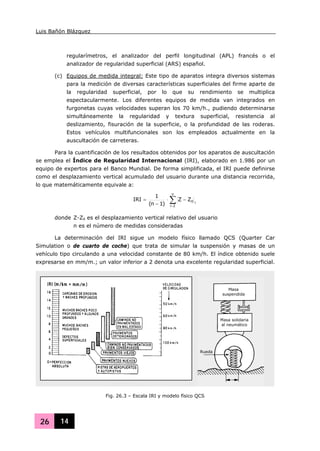 Luis Bañón Blázquez
26 14
regularímetros, el analizador del perfil longitudinal (APL) francés o el
analizador de regularidad superficial (ARS) español.
(c) Equipos de medida integral: Este tipo de aparatos integra diversos sistemas
para la medición de diversas características superficiales del firme aparte de
la regularidad superficial, por lo que su rendimiento se multiplica
espectacularmente. Los diferentes equipos de medida van integrados en
furgonetas cuyas velocidades superan los 70 km/h., pudiendo determinarse
simultáneamente la regularidad y textura superficial, resistencia al
deslizamiento, fisuración de la superficie, o la profundidad de las roderas.
Estos vehículos multifuncionales son los empleados actualmente en la
auscultación de carreteras.
Para la cuantificación de los resultados obtenidos por los aparatos de auscultación
se emplea el Índice de Regularidad Internacional (IRI), elaborado en 1.986 por un
equipo de expertos para el Banco Mundial. De forma simplificada, el IRI puede definirse
como el desplazamiento vertical acumulado del usuario durante una distancia recorrida,
lo que matemáticamente equivale a:
∑=
−⋅
−
=
n
2i
i0ZZ
)1n(
1
IRI
donde Z-Z0 es el desplazamiento vertical relativo del usuario
n es el número de medidas consideradas
La determinación del IRI sigue un modelo físico llamado QCS (Quarter Car
Simulation o de cuarto de coche) que trata de simular la suspensión y masas de un
vehículo tipo circulando a una velocidad constante de 80 km/h. El índice obtenido suele
expresarse en mm/m.; un valor inferior a 2 denota una excelente regularidad superficial.
Fig. 26.3 – Escala IRI y modelo físico QCS
Masa
suspendida
Masa solidaria
al neumático
Rueda
 