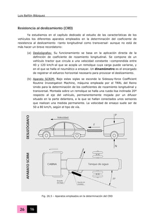 Luis Bañón Blázquez
26 16
Resistencia al deslizamiento (CRD)
Ya estudiamos en el capítulo dedicado al estudio de las características de los
vehículos los diferentes aparatos empleados en la determinación del coeficiente de
resistencia al deslizamiento –tanto longitudinal como transversal- aunque no está de
más hacer un breve recordatorio:
(a) Deslizógrafos: Su funcionamiento se basa en la aplicación directa de la
definición de coeficiente de rozamiento longitudinal. Se compone de un
vehículo tractor que circula a una velocidad constante –comprendida entre
40 y 120 km/h-al que se acopla un remolque cuya carga puede variarse, y
en el que se halla el neumático a ensayar. Un dinamómetro es el encargado
de registrar el esfuerzo horizontal necesario para provocar el deslizamiento.
(b) Aparato SCRIM: Bajo estas siglas se esconde la Sideway-force Coefficient
Routine Investigation Machine, máquina empleada por el TRRL del Reino
Unido para la determinación de los coeficientes de rozamiento longitudinal y
transversal. Montada sobre un remolque se halla una rueda lisa inclinada 20º
respecto al eje del vehículo, permanentemente mojada por un difusor
situado en la parte delantera, a la que se hallan conectados unos sensores
que realizan una medida permanente. La velocidad de ensayo suele ser de
50 a 80 km/h, según el tipo de vía.
CABINA
20º
Tanque de agua
Velocidad
Boquilla
de riego Rueda de
medida
Velocidad
F
P
N
DESLIZÓGRAFOAPARATOSCRIM
Fig. 26.5 – Aparatos empleados en la determinación del CRD
 