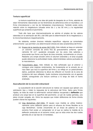 Mantenimiento del firme
26 17
GENERALIDADESTRAFICOTRAZADOINFRAESTRUCTURAAFIRMADOSANALISIS
Textura superficial
La textura superficial da una idea del grado de desgaste de un firme, además de
estar íntimamente relacionada con los fenómenos de adherencia entre el neumático y el
firme (microtextura) y con los de hidroplaneo (macrotextura). También existe cierta
relación entre la megatextura (situada entre los 1 y los 50 mm.) y la regularidad
superficial que presenta el pavimento.
Todo ello hace que internacionalmente se admita el empleo de los valores
obtenidos en la estimación del IRI y del CRD para la determinación de la megatextura y
la micro/macrotextura respectivamente.
No obstante, existen diversos métodos específicos –algunos ya comentados
anteriormente- que permiten una determinación directa de esta característica del firme:
(a) Ensayo de la mancha de arena (NLT-335): Este método se basa en extender
un volumen conocido de arena fina de granulometría uniforme –gene-
ralmente 50 cm3
- quedando enrasada con los picos más salientes y
procurando que forme una figura de área conocida, normalmente un círculo.
Mediante una simple división entre el volumen extendido y el área ocupada
puede obtenerse la profundidad media, determinándose valores puntuales de
la macrotextura.
(b) Texturómetro láser: Este método es más sofisticado que el anterior y
consigue unos mejores rendimientos. Se fundamenta en la emisión de un
rayo láser que toca la superficie del firme y se refleja en un potenciómetro
óptico, pudiendo obtenerse la altura de reflexión en función de la zona de
incidencia del rayo reflejado. Suele montarse conjuntamente con el aparato
SCRIM, consiguiendo una lectura continua a lo largo de todo el tramo
analizado.
Auscultación de la sección estructural
La auscultación de la sección estructural se realiza con equipos que aplican una
solicitación tipo y miden la respuesta de la estructura del firme. Salvo para firmes
rígidos, se trata de medir la deformación vertical elástica recuperada o deflexión que
produce una carga tipo en la superficie del pavimento: un par de ruedas gemelas, una
placa circular cargada, etc. Entre los equipos que miden deflexiones de forma directa
pueden citarse los siguientes:
(a) Viga Benkelman (NLT-356): El equipo cuya medida se utiliza tradicio-
nalmente como deflexión patrón para el refuerzo de firmes flexibles es la
viga Benkelman. Consta únicamente de un brazo de palanca en cuyo
extremo final existe un comparador en el que se realiza la medida de la
deflexión producida en el extremo inicial, que se sitúa entre las dos ruedas
gemelas de un eje tipo de 13 toneladas.
 