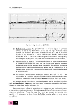 Luis Bañón Blázquez
26 18
(b) Deflectógrafo Lacroix: Su procedimiento de medida sigue un principio
análogo al de la viga Benkelman. Consta de dos vigas montadas sobre
camión que miden las deflexiones automáticamente cada 3-5 m, mientras
que con la viga Benkelman no resulta práctico hacer medidas distanciadas a
menos de 25 m. La velocidad del deflectógrafo Lacroix es sin embargo muy
reducida (2-4 km/h), por lo que puede provocar interferencias en el tráfico.
(c) Deflectómetros de impacto: Con los deflectómetros de impacto se determina
la deflexión que origina una masa que cae guiada sobre resortes colocados
sobre una placa circular apoyada en el pavimento. Son equipos móviles de
medida puntual y espaciamiento variable, en los que las características de la
carga pueden modificarse cambiando la masa que cae, el tipo de resortes y
la altura de caída.
(d) Curviámetro: permite medir deflexiones a mayor velocidad (18 km/h), así
como radios de curvatura del cuenco de deformación. Las medidas se hacen
mediante unos sensores denominados geófonos montados sobre una oruga.
Un segundo tipo de instrumentos –menos empleados que los anteriores- recurren
a una evaluación indirecta de las diferentes capas mediante la propagación de ondas:
vibrador de ondas superficiales, georadar, etc.
La representación gráfica de las deflexiones medidas con una cierta cadencia en
un tramo determinado constituye un deflectograma. Dicho deflectograma requiere un
tratamiento estadístico a fin de diferenciar los tramos que precisan una consideración
especial y de establecer la denominada defíexión característica en cada tramo
homogéneo.
Fig. 26.6 – Viga Benkelmann (NLT-356)
 