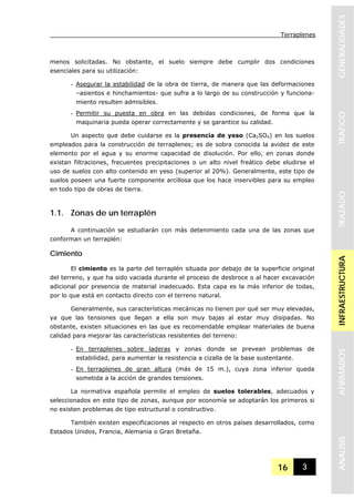 Terraplenes
16 3
GENERALIDADESTRAFICOTRAZADOINFRAESTRUCTURAAFIRMADOSANALISIS
menos solicitadas. No obstante, el suelo siempre debe cumplir dos condiciones
esenciales para su utilización:
- Asegurar la estabilidad de la obra de tierra, de manera que las deformaciones
–asientos e hinchamientos- que sufra a lo largo de su construcción y funciona-
miento resulten admisibles.
- Permitir su puesta en obra en las debidas condiciones, de forma que la
maquinaria pueda operar correctamente y se garantice su calidad.
Un aspecto que debe cuidarse es la presencia de yeso (Ca2SO4) en los suelos
empleados para la construcción de terraplenes; es de sobra conocida la avidez de este
elemento por el agua y su enorme capacidad de disolución. Por ello, en zonas donde
existan filtraciones, frecuentes precipitaciones o un alto nivel freático debe eludirse el
uso de suelos con alto contenido en yeso (superior al 20%). Generalmente, este tipo de
suelos poseen una fuerte componente arcillosa que los hace inservibles para su empleo
en todo tipo de obras de tierra.
1.1. Zonas de un terraplén
A continuación se estudiarán con más detenimiento cada una de las zonas que
conforman un terraplén:
Cimiento
El cimiento es la parte del terraplén situada por debajo de la superficie original
del terreno, y que ha sido vaciada durante el proceso de desbroce o al hacer excavación
adicional por presencia de material inadecuado. Esta capa es la más inferior de todas,
por lo que está en contacto directo con el terreno natural.
Generalmente, sus características mecánicas no tienen por qué ser muy elevadas,
ya que las tensiones que llegan a ella son muy bajas al estar muy disipadas. No
obstante, existen situaciones en las que es recomendable emplear materiales de buena
calidad para mejorar las características resistentes del terreno:
- En terraplenes sobre laderas y zonas donde se prevean problemas de
estabilidad, para aumentar la resistencia a cizalla de la base sustentante.
- En terraplenes de gran altura (más de 15 m.), cuya zona inferior queda
sometida a la acción de grandes tensiones.
La normativa española permite el empleo de suelos tolerables, adecuados y
seleccionados en este tipo de zonas, aunque por economía se adoptarán los primeros si
no existen problemas de tipo estructural o constructivo.
También existen especificaciones al respecto en otros países desarrollados, como
Estados Unidos, Francia, Alemania o Gran Bretaña.
 