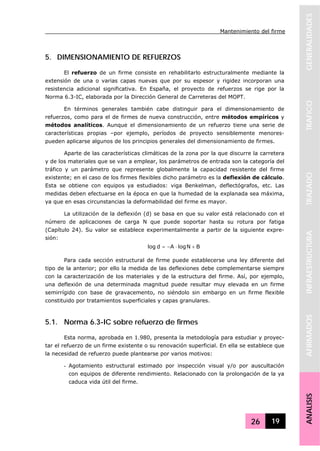 Mantenimiento del firme
26 19
GENERALIDADESTRAFICOTRAZADOINFRAESTRUCTURAAFIRMADOSANALISIS
5. DIMENSIONAMIENTO DE REFUERZOS
El refuerzo de un firme consiste en rehabilitarlo estructuralmente mediante la
extensión de una o varias capas nuevas que por su espesor y rigidez incorporan una
resistencia adicional significativa. En España, el proyecto de refuerzos se rige por la
Norma 6.3-IC, elaborada por la Dirección General de Carreteras del MOPT.
En términos generales también cabe distinguir para el dimensionamiento de
refuerzos, como para el de firmes de nueva construcción, entre métodos empíricos y
métodos analíticos. Aunque el dimensionamiento de un refuerzo tiene una serie de
características propias –por ejemplo, períodos de proyecto sensiblemente menores-
pueden aplicarse algunos de los principios generales del dimensionamiento de firmes.
Aparte de las características climáticas de la zona por la que discurre la carretera
y de los materiales que se van a emplear, los parámetros de entrada son la categoría del
tráfico y un parámetro que represente globalmente la capacidad resistente del firme
existente; en el caso de los firmes flexibles dicho parámetro es la deflexión de cálculo.
Esta se obtiene con equipos ya estudiados: viga Benkelman, deflectógrafos, etc. Las
medidas deben efectuarse en la época en que la humedad de la explanada sea máxima,
ya que en esas circunstancias la deformabilidad del firme es mayor.
La utilización de la deflexión (d) se basa en que su valor está relacionado con el
número de aplicaciones de carga N que puede soportar hasta su rotura por fatiga
(Capítulo 24). Su valor se establece experimentalmente a partir de la siguiente expre-
sión:
BNlogAdlog +⋅−=
Para cada sección estructural de firme puede establecerse una ley diferente del
tipo de la anterior; por ello la medida de las deflexiones debe complementarse siempre
con la caracterización de los materiales y de la estructura del firme. Así, por ejemplo,
una deflexión de una determinada magnitud puede resultar muy elevada en un firme
semirrígido con base de gravacemento, no siéndolo sin embargo en un firme flexible
constituido por tratamientos superficiales y capas granulares.
5.1. Norma 6.3-IC sobre refuerzo de firmes
Esta norma, aprobada en 1.980, presenta la metodología para estudiar y proyec-
tar el refuerzo de un firme existente o su renovación superficial. En ella se establece que
la necesidad de refuerzo puede plantearse por varios motivos:
- Agotamiento estructural estimado por inspección visual y/o por auscultación
con equipos de diferente rendimiento. Relacionado con la prolongación de la ya
caduca vida útil del firme.
 