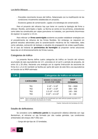 Luis Bañón Blázquez
26 20
- Previsible crecimiento brusco del tráfico. Relacionado con la modificación de las
condiciones inicialmente establecidas en proyecto.
- Excesivos gastos de conservación. Ligado a la estrategia de conservación.
Para el proyecto del refuerzo hay que tener en cuenta la tipología del firme a
reforzar: flexible, semirrígido o rígido. La Norma se centra en los primeros, entendiendo
como tales los constituidos por capas granulares no tratadas, con pavimento bituminoso
de espesor no superior a 15 cm.
Para reforzar un firme semirrígido existente se pueden establecer analogías con
el procedimiento de refuerzo de los firmes flexibles. Sin embargo, se requieren en
general estudios adicionales para la caracterización mecánica de los materiales, tales
como calicatas, extracción de testigos o estudios de propagación de ondas superficiales.
En el caso de tratarse de pavimentos de hormigón se proponen varias soluciones
basa-das en el dimensionamiento de firmes nuevos.
Categiorías de tráfico
La presente Norma define cuatro categorías de tráfico en función del número
acumulado de ejes equivalentes de 13 t. previstos en el carril y periodo de proyecto, de
entre 10 y 20 años. Haciendo una analogía con la vigente Instrucción de secciones de
firme (6.1 y 6.2-IC) también se facilita por parte del autor de este libro una equivalencia
en función de la IMDP estimada:
T.91 Categorías de tráfico en refuerzos
CATEGORÍA
NÚMERO ACUMULADO
DE EJES POR CARRIL
IMDP
ESTIMADA
TR1
TR2
TR3
TR4
2·106
– 5·106
8·105
– 2·106
2.5·105
– 8·105
8·104
– 2.5·105
750 – 2000
300 – 400
100 – 300
30 – 100
NOTA: Para la estimación de la IMDP se ha considerado que cada vehículo pesado equivale a 0.5
ejes y un periodo de proyecto de 15 años.
Fuente: Instrucción de Carreteras (6.3-IC)
Estudio de deflexiones
Se considera como deflexión patrón la recuperación elástica obtenida con viga
Benkelman, al retirarse un eje formado por dos ruedas gemelas. Las condiciones
ambientales del ensayo (NLT-356) son:
- Carga del eje-tipo de 13 toneladas.
 