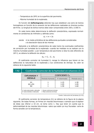 Mantenimiento del firme
26 21
GENERALIDADESTRAFICOTRAZADOINFRAESTRUCTURAAFIRMADOSANALISIS
- Temperatura de 20ºC en la superficie del pavimento.
- Máxima humedad de la explanada.
En función del deflectograma obtenido hay que establecer una serie de tramos
homogéneos en función de la variación de las deflexiones realizadas en diversos puntos
del firme. La longitud de dichos tramos debe estar comprendida entre 200 y 2.000 m.
En cada tramo debe determinarse la deflexión característica, expresada normal-
mente en centésimas de milímetro y definida como:
dK = m + 2s
siendo m la media aritmética de las deflexiones puntuales consideradas
s la desviación típica de las mismas
Aplicando a la deflexión característica de cada tramo los eventuales coeficientes
de corrección por humedad de la explanada –cuando las medidas no se realizan con la
máxima humedad posible- y por temperatura del pavimento si ésta ha sido diferente de
20º C, se obtiene la deflexión de cálculo:
dKC = Ch . Ct . dK
El coeficiente corrector de humedad Ch recoge la influencia que tienen en las
deflexiones la naturaleza de la explanada y sus condiciones de drenaje. Su valor se
obtiene de la siguiente tabla:
T.92 Coeficiente corrector de la humedad en refuerzos (Ch)
COEFICIENTE ChEXPLANADA Y
DRENAJE Periodo húmedo P. intermedio Periodo seco
A1
A2 y B1
B2
1
1
1
1.15
1.25
1.30
1.30
1.45
1.60
A: Suelos seleccionados y adecuados
B: Suelos tolerables e inadecuados
1: Buenas condiciones de drenaje
2: Malas condiciones de drenaje
Fuente: Instrucción de Carreteras (6.3-IC)
El coeficiente corrector de temperatura (Ct) se obtiene de la figura de la página
siguiente. De todas formas, en firmes sin mezclas bituminosas o siempre que el espesor
de éstas sea inferior a 10 cm. se toma como 1. Hay que tener en cuenta que la
deformabilidad de las mezclas bituminosas –salvo que estén ya muy fisuradas- varía de
forma sensible con la temperatura.
 