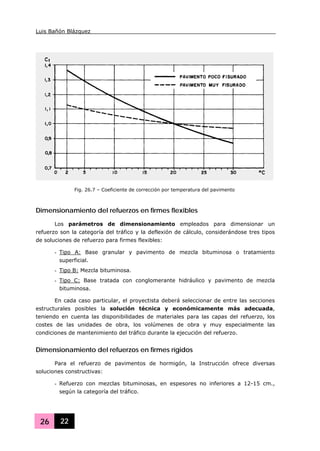Luis Bañón Blázquez
26 22
Dimensionamiento del refuerzos en firmes flexibles
Los parámetros de dimensionamiento empleados para dimensionar un
refuerzo son la categoría del tráfico y la deflexión de cálculo, considerándose tres tipos
de soluciones de refuerzo para firmes flexibles:
- Tipo A: Base granular y pavimento de mezcla bituminosa o tratamiento
superficial.
- Tipo B: Mezcla bituminosa.
- Tipo C: Base tratada con conglomerante hidráulico y pavimento de mezcla
bituminosa.
En cada caso particular, el proyectista deberá seleccionar de entre las secciones
estructurales posibles la solución técnica y económicamente más adecuada,
teniendo en cuenta las disponibilidades de materiales para las capas del refuerzo, los
costes de las unidades de obra, los volúmenes de obra y muy especialmente las
condiciones de mantenimiento del tráfico durante la ejecución del refuerzo.
Dimensionamiento del refuerzos en firmes rígidos
Para el refuerzo de pavimentos de hormigón, la Instrucción ofrece diversas
soluciones constructivas:
- Refuerzo con mezclas bituminosas, en espesores no inferiores a 12-15 cm.,
según la categoría del tráfico.
Fig. 26.7 – Coeficiente de corrección por temperatura del pavimento
 