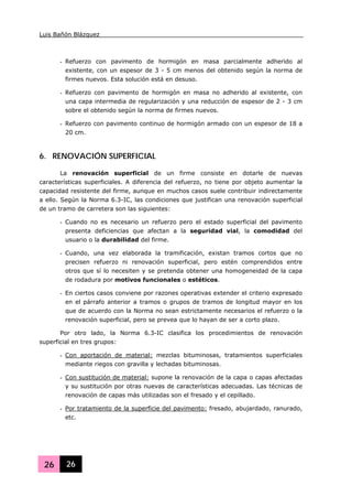 Luis Bañón Blázquez
26 26
- Refuerzo con pavimento de hormigón en masa parcialmente adherido al
existente, con un espesor de 3 - 5 cm menos del obtenido según la norma de
firmes nuevos. Esta solución está en desuso.
- Refuerzo con pavimento de hormigón en masa no adherido al existente, con
una capa intermedia de regularización y una reducción de espesor de 2 - 3 cm
sobre el obtenido según la norma de firmes nuevos.
- Refuerzo con pavimento continuo de hormigón armado con un espesor de 18 a
20 cm.
6. RENOVACIÓN SUPERFICIAL
La renovación superficial de un firme consiste en dotarle de nuevas
características superficiales. A diferencia del refuerzo, no tiene por objeto aumentar la
capacidad resistente del firme, aunque en muchos casos suele contribuir indirectamente
a ello. Según la Norma 6.3-IC, las condiciones que justifican una renovación superficial
de un tramo de carretera son las siguientes:
- Cuando no es necesario un refuerzo pero el estado superficial del pavimento
presenta deficiencias que afectan a la seguridad vial, la comodidad del
usuario o la durabilidad del firme.
- Cuando, una vez elaborada la tramificación, existan tramos cortos que no
precisen refuerzo ni renovación superficial, pero estén comprendidos entre
otros que sí lo necesiten y se pretenda obtener una homogeneidad de la capa
de rodadura por motivos funcionales o estéticos.
- En ciertos casos conviene por razones operativas extender el criterio expresado
en el párrafo anterior a tramos o grupos de tramos de longitud mayor en los
que de acuerdo con la Norma no sean estrictamente necesarios el refuerzo o la
renovación superficial, pero se prevea que lo hayan de ser a corto plazo.
Por otro lado, la Norma 6.3-IC clasifica los procedimientos de renovación
superficial en tres grupos:
- Con aportación de material: mezclas bituminosas, tratamientos superficiales
mediante riegos con gravilla y lechadas bituminosas.
- Con sustitución de material: supone la renovación de la capa o capas afectadas
y su sustitución por otras nuevas de características adecuadas. Las técnicas de
renovación de capas más utilizadas son el fresado y el cepillado.
- Por tratamiento de la superficie del pavimento: fresado, abujardado, ranurado,
etc.
 