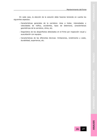 Mantenimiento del firme
26 27
GENERALIDADESTRAFICOTRAZADOINFRAESTRUCTURAAFIRMADOSANALISIS
En cada caso, la elección de la solución debe hacerse teniendo en cuenta los
siguientes aspectos:
- Características generales de la carretera: área a tratar, intensidades y
velocidades de tráfico, accidentes, tipos de deterioros, características
geométricas de la carretera, clima, etc.
- Diagnóstico de los desperfectos detectados en el firme por inspección visual y
auscultación con equipos.
- Características de las diferentes técnicas: limitaciones, rendimiento y coste,
durabilidad, experiencia, etc.
 