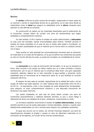 Luis Bañón Blázquez
16 4
Núcleo
El núcleo conforma la parte central del terraplén, acaparando la mayor parte de
su volumen y siendo el responsable directo de su geometría; es en esta zona donde se
materializan tanto el talud que asegure su estabilidad como la altura necesaria para
alcanzar la cota definida en proyecto.
Su construcción se realiza con los materiales desechados para la elaboración de
la coronación, aunque deben de cumplir una serie de características que hagan
aceptable su comportamiento mecánico.
En este sentido, el PG-3 tipifica el empleo de suelos seleccionados y adecuados
en esta zona del terraplén, siendo recomendables estos últimos. También permite el
empleo de suelos tolerables en el caso de que el núcleo esté sujeto a inundación, es
decir, si existen posibilidades de que el material que lo forma entre en contacto directo
con el agua.
Cabe reseñar en este apartado las recomendaciones francesas para la utilización
de materiales en el núcleo de terraplenes, en la que se definen las condiciones de puesta
en obra en función del tipo de suelo, su grado de humedad y la variabilidad de la misma.
Coronación
La coronación es la capa de terminación del terraplén, en la que se asentará el
firme. Esta cercanía a las cargas de tráfico implica que va a estar sometida a fuertes
solicitaciones, por lo que el material que la constituya debe tener una gran capacidad
resistente. Además, deberá ser lo más insensible al agua posible y presentar cierta
estabilidad para el movimiento de la maquinaria sobre él, lo que facilitará la correcta
colocación del firme.
El espesor de esta capa es variable, dependiendo de la calidad del suelo y de las
cargas de tráfico que deba soportar. Un valor habitual está comprendido entre los 40 y
los 60 cm. –el equivalente a dos o tres tongadas de suelo debidamente compactadas-
para asegurar un buen comportamiento mecánico y una adecuada transmisión de
tensiones a las capas inferiores.
Los suelos empleados en este tipo de zonas deben cumplir una serie de
condiciones granulométricas y plásticas bastante estrictas, lo que a veces obliga a
obtenerlos de sitios muy alejados de la obra –préstamos- encareciendo su coste.
La normativa española recomienda el empleo de suelos seleccionados, aunque
también permite el uso de suelos adecuados e incluso tolerables, siempre y cuando sean
debidamente estabilizados con cal o cemento para mejorar sus cualidades resistentes.
Al igual que ocurría con el núcleo, las normas francesas disponen una serie de
especificaciones dirigidas al empleo y puesta en obra de diferentes materiales en la
coronación de terraplenes, en función de las mismas características.
 