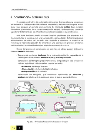 Luis Bañón Blázquez
16 6
2. CONSTRUCCIÓN DE TERRAPLENES
El proceso constructivo de un terraplén comprende diversas etapas y operaciones
encaminadas a conseguir las características resistentes y estructurales exigidas a cada
capa, y que aseguren un correcto funcionamiento del mismo. La calidad de un terraplén
depende en gran medida de su correcta realización, es decir, de la apropiada colocación
y posterior tratamiento de los diferentes materiales empleados en su construcción.
Una mala ejecución puede ocasionar diversos problemas que afectarán a la
funcionalidad de la carretera. Así, una humectación o compactación deficiente provocará
asentamientos excesivos del terraplén que fisurarán y alabearán la superficie de
rodadura; la incorrecta ejecución del cimiento en una ladera puede provocar problemas
de inestabilidad, ocasionando el colapso y desmoronamiento de la obra.
Dentro del proceso de construcción de este tipo de obras, pueden distinguirse
diversas fases de ejecución:
- Operaciones previas de desbroce de la vegetación existente, remoción de la
capa superficial del terreno, escarificación y precompactación.
- Construcción del terraplén propiamente dicho, compuesta por tres operaciones
cíclicas, aplicables a cada tongada o capa de terraplén:
• Extendido de la capa de suelo
• Humectación a la humedad óptima Proctor
• Compactación de la tongada
- Terminación del terraplén, que comprende operaciones de perfilado y
acabado de taludes y de la explanada sobre la que se asentará el firme.
EXTENDIDO
HUMECTACIÓN COMPACTACIÓN
Fig. 16.2 – Principales fases constructivas de un terraplén
DESBROCE Y ESCARIFICADO
 