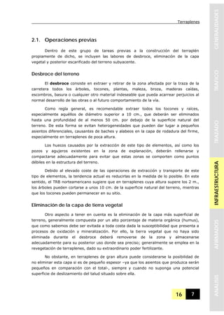 Terraplenes
16 7
GENERALIDADESTRAFICOTRAZADOINFRAESTRUCTURAAFIRMADOSANALISIS
2.1. Operaciones previas
Dentro de este grupo de tareas previas a la construcción del terraplén
propiamente de dicho, se incluyen las labores de desbroce, eliminación de la capa
vegetal y posterior escarificado del terreno subyacente.
Desbroce del terreno
El desbroce consiste en extraer y retirar de la zona afectada por la traza de la
carretera todos los árboles, tocones, plantas, maleza, broza, maderas caídas,
escombros, basura o cualquier otro material indeseable que pueda acarrear perjuicios al
normal desarrollo de las obras o al futuro comportamiento de la vía.
Como regla general, es recomendable extraer todos los tocones y raíces,
especialmente aquéllos de diámetro superior a 10 cm., que deberán ser eliminados
hasta una profundidad de al menos 50 cm. por debajo de la superficie natural del
terreno. De esta forma se evitan heterogeneidades que pueden dar lugar a pequeños
asientos diferenciales, causantes de baches y alabeos en la capa de rodadura del firme,
especialmente en terraplenes de poca altura.
Los huecos causados por la extracción de este tipo de elementos, así como los
pozos y agujeros existentes en la zona de explanación, deberán rellenarse y
compactarse adecuadamente para evitar que estas zonas se comporten como puntos
débiles en la estructura del terreno.
Debido al elevado coste de las operaciones de extracción y transporte de este
tipo de elementos, la tendencia actual es reducirlas en la medida de lo posible. En este
sentido, el TRB norteamericano sugiere que en terraplenes cuya altura supere los 2 m.,
los árboles pueden cortarse a unos 10 cm. de la superficie natural del terreno, mientras
que los tocones pueden permanecer en su sitio.
Eliminación de la capa de tierra vegetal
Otro aspecto a tener en cuenta es la eliminación de la capa más superficial de
terreno, generalmente compuesta por un alto porcentaje de materia orgánica (humus),
que como sabemos debe ser evitada a toda costa dada la susceptibilidad que presenta a
procesos de oxidación y mineralización. Por ello, la tierra vegetal que no haya sido
eliminada durante el desbroce deberá removerse de la zona y almacenarse
adecuadamente para su posterior uso donde sea preciso; generalmente se emplea en la
revegetación de terraplenes, dado su extraordinario poder fertilizante.
No obstante, en terraplenes de gran altura puede considerarse la posibilidad de
no eliminar esta capa si es de pequeño espesor –ya que los asientos que produzca serán
pequeños en comparación con el total-, siempre y cuando no suponga una potencial
superficie de deslizamiento del talud situado sobre ella.
 