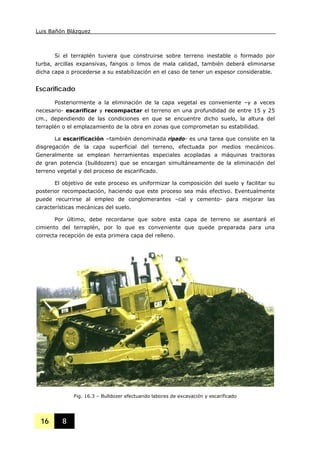 Luis Bañón Blázquez
16 8
Si el terraplén tuviera que construirse sobre terreno inestable o formado por
turba, arcillas expansivas, fangos o limos de mala calidad, también deberá eliminarse
dicha capa o procederse a su estabilización en el caso de tener un espesor considerable.
Escarificado
Posteriormente a la eliminación de la capa vegetal es conveniente –y a veces
necesario- escarificar y recompactar el terreno en una profundidad de entre 15 y 25
cm., dependiendo de las condiciones en que se encuentre dicho suelo, la altura del
terraplén o el emplazamiento de la obra en zonas que comprometan su estabilidad.
La escarificación –también denominada ripado- es una tarea que consiste en la
disgregación de la capa superficial del terreno, efectuada por medios mecánicos.
Generalmente se emplean herramientas especiales acopladas a máquinas tractoras
de gran potencia (bulldozers) que se encargan simultáneamente de la eliminación del
terreno vegetal y del proceso de escarificado.
El objetivo de este proceso es uniformizar la composición del suelo y facilitar su
posterior recompactación, haciendo que este proceso sea más efectivo. Eventualmente
puede recurrirse al empleo de conglomerantes –cal y cemento- para mejorar las
características mecánicas del suelo.
Por último, debe recordarse que sobre esta capa de terreno se asentará el
cimiento del terraplén, por lo que es conveniente que quede preparada para una
correcta recepción de esta primera capa del relleno.
Fig. 16.3 – Bulldozer efectuando labores de excavación y escarificado
 
