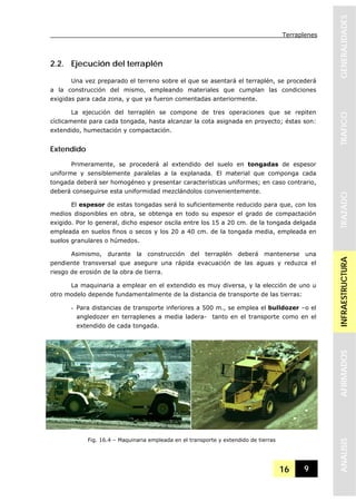 Terraplenes
16 9
GENERALIDADESTRAFICOTRAZADOINFRAESTRUCTURAAFIRMADOSANALISIS
2.2. Ejecución del terraplén
Una vez preparado el terreno sobre el que se asentará el terraplén, se procederá
a la construcción del mismo, empleando materiales que cumplan las condiciones
exigidas para cada zona, y que ya fueron comentadas anteriormente.
La ejecución del terraplén se compone de tres operaciones que se repiten
cíclicamente para cada tongada, hasta alcanzar la cota asignada en proyecto; éstas son:
extendido, humectación y compactación.
Extendido
Primeramente, se procederá al extendido del suelo en tongadas de espesor
uniforme y sensiblemente paralelas a la explanada. El material que componga cada
tongada deberá ser homogéneo y presentar características uniformes; en caso contrario,
deberá conseguirse esta uniformidad mezclándolos convenientemente.
El espesor de estas tongadas será lo suficientemente reducido para que, con los
medios disponibles en obra, se obtenga en todo su espesor el grado de compactación
exigido. Por lo general, dicho espesor oscila entre los 15 a 20 cm. de la tongada delgada
empleada en suelos finos o secos y los 20 a 40 cm. de la tongada media, empleada en
suelos granulares o húmedos.
Asimismo, durante la construcción del terraplén deberá mantenerse una
pendiente transversal que asegure una rápida evacuación de las aguas y reduzca el
riesgo de erosión de la obra de tierra.
La maquinaria a emplear en el extendido es muy diversa, y la elección de uno u
otro modelo depende fundamentalmente de la distancia de transporte de las tierras:
- Para distancias de transporte inferiores a 500 m., se emplea el bulldozer –o el
angledozer en terraplenes a media ladera- tanto en el transporte como en el
extendido de cada tongada.
Fig. 16.4 – Maquinaria empleada en el transporte y extendido de tierras
 