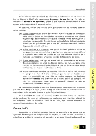 Terraplenes
16 11
GENERALIDADESTRAFICOTRAZADOINFRAESTRUCTURAAFIRMADOSANALISIS
Suele tomarse como humedad de referencia la determinada en el ensayo de
Proctor Normal o Modificado, denominada humedad óptima Proctor. Su valor es
cercano a la humedad de equilibrio, que es la que alcanzará definitivamente el firme
pasado un tiempo después de su construcción.
No obstante, existen una serie de casos particulares que es necesario tratar de
forma especial:
(a) Suelos secos: Un suelo con un bajo nivel de humedad puede ser compactado
hasta su nivel óptimo sin necesidad de humectarlo, empleando para ello una
mayor energía de compactación, ya que la humedad óptima disminuye con la
energía de compactación. En este tipo de suelos el efecto de la compactación
es reducido en profundidad, por lo que es conveniente emplear tongadas
delgadas, de entre 15 y 25 cm.
(b) Suelos sensibles a la humedad: Este grupo de suelos presentan curvas de
compactación muy pronunciadas, lo que los hace especialmente sensibles a
la humedad. Este hecho se traduce en que una pequeña variación en la
humedad acarrea consigo un cambio sensible de la densidad del suelo.
(c) Suelos expansivos: Este tipo de suelos –en el que destacan las arcillas-
deben compactarse con unas condiciones óptimas de humedad para evitar
cambios de volumen importantes durante la vida útil de la carretera, lo que
podría ocasionar diversas patologías en el firme.
(d) Suelos colapsables: Este tipo de suelos se caracterizan por su baja densidad
y bajo grado de humedad, presentando un gran número de huecos en su
seno. La inundación de este tipo de suelos ocasiona un fenómeno
denominado colapso, que se traduce en el asiento brusco del terraplén. Por
ello, es recomendable forzar esta compactación durante la fase de
construcción, saturándolo en agua.
La maquinaria empleada en esta fase de construcción es generalmente un camión
provisto de un tanque de agua (camión cuba). La humectación del terreno deberá ser
progresiva y uniforme hasta alcanzar el grado óptimo estipulado.
Si la humedad del suelo es excesiva, existen diversas formas de reducirla;
destacan el oreo del material, trabajándolo con gradas una vez extendido, o la adición
de materiales secos o sustancias como la cal viva, que además mejorará las
características resistentes del suelo.
Compactación
Conseguido el grado de humedad óptimo, se procederá a la última fase de
ejecución del terraplén: la compactación. El objetivo de este proceso –aumentar la
estabilidad y resistencia mecánica del terraplén- se consigue comunicando energía de
 