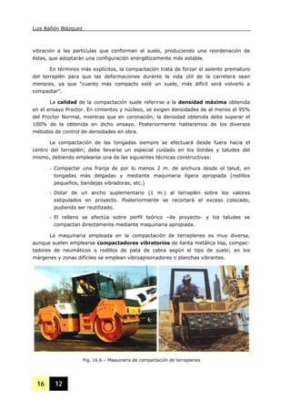Luis Bañón Blázquez
16 12
vibración a las partículas que conforman el suelo, produciendo una reordenación de
éstas, que adoptarán una configuración energéticamente más estable.
En términos más explícitos, la compactación trata de forzar el asiento prematuro
del terraplén para que las deformaciones durante la vida útil de la carretera sean
menores, ya que “cuanto más compacto esté un suelo, más difícil será volverlo a
compactar”.
La calidad de la compactación suele referirse a la densidad máxima obtenida
en el ensayo Proctor. En cimientos y núcleos, se exigen densidades de al menos el 95%
del Proctor Normal, mientras que en coronación, la densidad obtenida debe superar el
100% de la obtenida en dicho ensayo. Posteriormente hablaremos de los diversos
métodos de control de densidades en obra.
La compactación de las tongadas siempre se efectuará desde fuera hacia el
centro del terraplén; debe llevarse un especial cuidado en los bordes y taludes del
mismo, debiendo emplearse una de las siguientes técnicas constructivas:
- Compactar una franja de por lo menos 2 m. de anchura desde el talud, en
tongadas más delgadas y mediante maquinaria ligera apropiada (rodillos
pequeños, bandejas vibradoras, etc.)
- Dotar de un ancho suplementario (1 m.) al terraplén sobre los valores
estipulados en proyecto. Posteriormente se recortará el exceso colocado,
pudiendo ser reutilizado.
- El relleno se efectúa sobre perfil teórico –de proyecto- y los taludes se
compactan directamente mediante maquinaria apropiada.
La maquinaria empleada en la compactación de terraplenes es muy diversa,
aunque suelen emplearse compactadores vibratorios de llanta metálica lisa, compac-
tadores de neumáticos o rodillos de pata de cabra según el tipo de suelo; en los
márgenes y zonas difíciles se emplean vibroapisonadores o planchas vibrantes.
Fig. 16.6 – Maquinaria de compactación de terraplenes
 