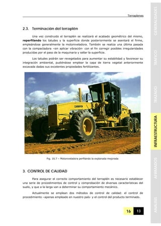 Terraplenes
16 13
GENERALIDADESTRAFICOTRAZADOINFRAESTRUCTURAAFIRMADOSANALISIS
2.3. Terminación del terraplén
Una vez construido el terraplén se realizará el acabado geométrico del mismo,
reperfilando los taludes y la superficie donde posteriormente se asentará el firme,
empleándose generalmente la motoniveladora. También se realiza una última pasada
con la compactadora –sin aplicar vibración- con el fin corregir posibles irregularidades
producidas por el paso de la maquinaria y sellar la superficie.
Los taludes podrán ser revegetados para aumentar su estabilidad y favorecer su
integración ambiental, pudiéndose emplear la capa de tierra vegetal anteriormente
excavada dadas sus excelentes propiedades fertilizantes.
3. CONTROL DE CALIDAD
Para asegurar el correcto comportamiento del terraplén es necesario establecer
una serie de procedimientos de control y comprobación de diversas características del
suelo, y que a la larga van a determinar su comportamiento mecánico.
Actualmente se emplean dos métodos de control de calidad: el control de
procedimiento –apenas empleado en nuestro país- y el control del producto terminado.
Fig. 16.7 – Motoniveladora perfilando la explanada mejorada
 