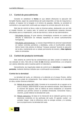 Luis Bañón Blázquez
16 14
3.1. Control de procedimiento
Consiste en establecer la forma en que deberá efectuarse la ejecución del
terraplén fijando, según las características del suelo disponible y el tipo de maquinaria a
emplear, el espesor de la tongada o el número de pasadas. Además, se someterá al
contratista a una supervisión continuada que asegure la correcta ejecución de la obra.
Este tipo de control se lleva a cabo en diversos países, destacando una vez más
el modelo francés; en nuestro país, el control por procedimiento presenta diversas
dificultades para su implantación, unas de tipo técnico y otras de tipo administrativo:
- Dificultades técnicas: El gran abanico climatológico existente en nuestro país
dificulta la elaboración de métodos específicos de control suficientemente
homogéneos.
- Dificultades administrativas: La escasa disponibilidad de personal especializado
en realizar controles periódicos y detallados, unido al inconfundible carácter
ibérico hacen más práctico el efectuar “ensayos sorpresa” durante la ejecución
de la obra, manteniendo así un estado permanente de tensión y falsa vigilancia
sobre el contratista.
3.2. Control del producto terminado
Este sistema de control fija las características que debe cumplir el material una
vez colocado en obra. Para ello se miden in situ diversas características y se comparan
con valores obtenidos sobre muestras patrón en laboratorio.
Generalmente, las magnitudes objeto de control son la densidad y la capacidad
portante, mediante distintos métodos que a continuación se enumeran.
Control de la densidad
La densidad del suelo, en referencia a la obtenida en el ensayo Proctor, define
directamente su grado de compactación. Para realizar la determinación de la densidad
en obra, existen diversos artefactos:
(a) Método de la arena (NLT-109): Consiste en la excavación de un agujero en la
zona a ensayar, determinando el peso del material extraído. Para determinar
el volumen del agujero, éste se rellena de arena empleando un recipiente
calibrado que permita conocer la cantidad introducida. Conociendo masa y
volumen, puede hallarse la densidad del suelo.
(b) Método radioactivo: Se basa en la interacción de la radiación gamma con las
electrones existentes en las partículas del suelo. El aparato nuclear –un
contador Geiger- mide la diferencia entre la energía emitida y la recibida,
que es proporcional a la densidad del suelo.
 