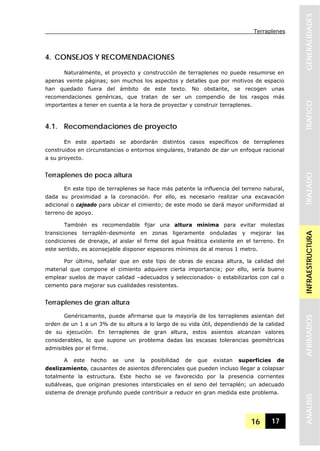 Terraplenes
16 17
GENERALIDADESTRAFICOTRAZADOINFRAESTRUCTURAAFIRMADOSANALISIS
4. CONSEJOS Y RECOMENDACIONES
Naturalmente, el proyecto y construcción de terraplenes no puede resumirse en
apenas veinte páginas; son muchos los aspectos y detalles que por motivos de espacio
han quedado fuera del ámbito de este texto. No obstante, se recogen unas
recomendaciones genéricas, que tratan de ser un compendio de los rasgos más
importantes a tener en cuenta a la hora de proyectar y construir terraplenes.
4.1. Recomendaciones de proyecto
En este apartado se abordarán distintos casos específicos de terraplenes
construidos en circunstancias o entornos singulares, tratando de dar un enfoque racional
a su proyecto.
Terraplenes de poca altura
En este tipo de terraplenes se hace más patente la influencia del terreno natural,
dada su proximidad a la coronación. Por ello, es necesario realizar una excavación
adicional o cajeado para ubicar el cimiento; de este modo se dará mayor uniformidad al
terreno de apoyo.
También es recomendable fijar una altura mínima para evitar molestas
transiciones terraplén-desmonte en zonas ligeramente onduladas y mejorar las
condiciones de drenaje, al aislar el firme del agua freática existente en el terreno. En
este sentido, es aconsejable disponer espesores mínimos de al menos 1 metro.
Por último, señalar que en este tipo de obras de escasa altura, la calidad del
material que compone el cimiento adquiere cierta importancia; por ello, sería bueno
emplear suelos de mayor calidad –adecuados y seleccionados- o estabilizarlos con cal o
cemento para mejorar sus cualidades resistentes.
Terraplenes de gran altura
Genéricamente, puede afirmarse que la mayoría de los terraplenes asientan del
orden de un 1 a un 3% de su altura a lo largo de su vida útil, dependiendo de la calidad
de su ejecución. En terraplenes de gran altura, estos asientos alcanzan valores
considerables, lo que supone un problema dadas las escasas tolerancias geométricas
admisibles por el firme.
A este hecho se une la posibilidad de que existan superficies de
deslizamiento, causantes de asientos diferenciales que pueden incluso llegar a colapsar
totalmente la estructura. Este hecho se ve favorecido por la presencia corrientes
subálveas, que originan presiones intersticiales en el seno del terraplén; un adecuado
sistema de drenaje profundo puede contribuir a reducir en gran medida este problema.
 