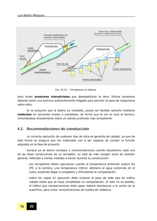Luis Bañón Blázquez
16 20
para evitar presiones intersticiales que desestabilicen la obra. Dichos escalones
deberán tener una anchura suficientemente holgada para permitir el paso de maquinaria
sobre ellos.
Si se presume que la ladera es inestable, puede ser factible salvarla mediante
viaductos en secciones mixtas o completas, de forma que la vía no toca el terreno,
cimentándose directamente sobre un estrato profundo más competente.
4.2. Recomendaciones de construcción
La correcta ejecución de cualquier tipo de obra es garantía de calidad, ya que de
esta forma se asegura que los materiales van a ser capaces de cumplir la función
asignada en la fase de proyecto.
Aunque ya se dieron consejos y recomendaciones cuando estudiamos cada una
de las fases constructivas de un terraplén, no está de más recoger otros de carácter
general, referidos a ciertas medidas a tomar durante su construcción:
- Los terraplenes deben ejecutarse cuando la temperatura ambiente supere los
2ºC a la sombra; una temperatura inferior afectaría al agua contenida en el
suelo, pudiendo llegar a congelarla y dificultando la compactación.
- Sobre las capas en ejecución debe evitarse el paso de todo tipo de tráfico
rodado hasta que se haya completado su compactación. Si esto no es posible,
el tráfico que necesariamente deba pasar deberá distribuirse a lo ancho de la
superficie, para evitar concentraciones de huellas de rodadura.
Fig. 16.10 – Terraplenes en laderas
ZONA
IMPERMEABLE
Drenaje longitudinal con
cubierta impermeable
TERRAPLÉN
Dren longitudinal
Drenes adicionales
Zona muy meteorizada
(Derrubios y fragmentos de roca)
TERRAPLÉN
Dren de pie
ZONA
PERMEABLE
Dren
de pie
 