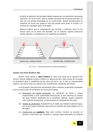 Terraplenes
16 21
GENERALIDADESTRAFICOTRAZADOINFRAESTRUCTURAAFIRMADOSANALISIS
- Durante la ejecución del terraplén deberá asegurarse una pendiente transversal
suficiente –en torno al 6%- para la rápida evacuación de las aguas pluviales. En
caso de una parada prolongada en su construcción, deberá acondicionarse la
superficie de forma que quede lo más lisa posible para evitar la erosión y el
arrastre de materiales sobre el terraplén.
- Deberá cuidarse que la compactación sea correcta y uniforme, tanto en los
flancos como en el centro del terraplén. De no hacerse, podrían producirse
grietas laterales y combaduras en la superficie de rodadura.
Suelos con nivel freático alto
Existen zonas donde el agua freática se halla muy cerca de la superficie del
terreno natural, llegando incluso a aflorar en algunos puntos. Este exceso de humedad
es perjudicial para la estabilidad de las obras de tierra, por lo que es imprescindible
alejarla o al menos evitar que afecte a las características resistentes del relleno.
A continuación describiremos brevemente cuatro métodos usualmente empleados
para la construcción de terraplenes en terrenos húmedos:
(a) Excavación de zanjas profundas: La realización de pozos o zanjas
longitudinales a gran profundidad flanqueando la obra favorece el drenaje
del agua freática, alejándola de la superficie; además, puede emplearse
como sistema de precarga, ya que favorece la consolidación del suelo.
(b) Empleo de geotextiles: El geotextil es un tejido que impide el paso del agua,
por lo que puede emplearse para evitar el contacto del agua freática con el
terraplén.
(c) Construcción en sandwich: Bajo este nutritivo nombre se esconde un
proceso constructivo que consiste en colocar capas alternadas de material
LADOS MAL COMPACTADOS CENTRO MAL COMPACTADO
Fig. 16.11 – Consecuencias de una mala compactación
 