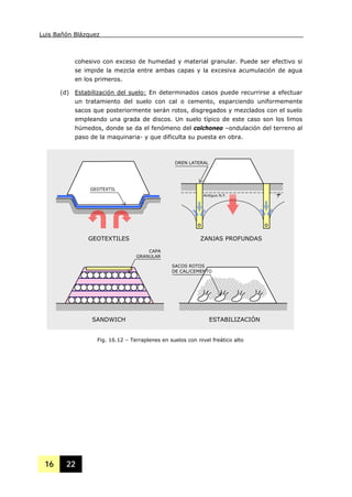 Luis Bañón Blázquez
16 22
cohesivo con exceso de humedad y material granular. Puede ser efectivo si
se impide la mezcla entre ambas capas y la excesiva acumulación de agua
en los primeros.
(d) Estabilización del suelo: En determinados casos puede recurrirse a efectuar
un tratamiento del suelo con cal o cemento, esparciendo uniformemente
sacos que posteriormente serán rotos, disgregados y mezclados con el suelo
empleando una grada de discos. Un suelo típico de este caso son los limos
húmedos, donde se da el fenómeno del colchoneo –ondulación del terreno al
paso de la maquinaria- y que dificulta su puesta en obra.
GEOTEXTIL
GEOTEXTILES
Antiguo N.F.
DREN LATERAL
ZANJAS PROFUNDAS
SANDWICH ESTABILIZACIÓN
SACOS ROTOS
DE CAL/CEMENTO
CAPA
GRANULAR
Fig. 16.12 – Terraplenes en suelos con nivel freático alto
 