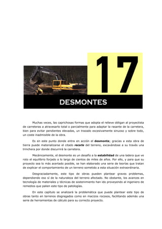 =
Muchas veces, las caprichosas formas que adopta el relieve obligan al proyectista
de carreteras a atravesarlo total o parcialmente para adaptar la rasante de la carretera,
bien para evitar pendientes elevadas, un trazado excesivamente sinuoso y sobre todo,
un coste inadmisible de la obra.
Es en este punto donde entra en acción el desmonte; gracias a esta obra de
tierra puede materializarse el citado recorte del terreno, excavándose a su través una
trinchera por donde discurrirá la carretera.
Mecánicamente, el desmonte es un desafío a la estabilidad de una ladera que ve
roto el equilibrio forjado a lo largo de cientos de miles de años. Por ello, y para que su
proyecto sea lo más acertado posible, se han elaborado una serie de teorías que tratan
de explicar el comportamiento de un terreno sometido a esta situación extraordinaria.
Desgraciadamente, este tipo de obras pueden plantear graves problemas,
dependiendo eso sí de la naturaleza del terreno afectado. No obstante, los avances en
tecnología de materiales y técnicas de sostenimiento han ido proveyendo al ingeniero de
remedios que palien este tipo de patologías.
En este capítulo se analizará la problemática que puede plantear este tipo de
obras tanto en terrenos disgregados como en macizos rocosos, facilitando además una
serie de herramientas de cálculo para su correcto proyecto.
DESMONTES
 