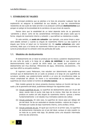 Luis Bañón Blázquez
17 2
1. ESTABILIDAD DE TALUDES
El principal problema que se plantea a la hora de proyectar cualquier tipo de
explanación es asegurar la estabilidad de sus taludes, ya que las características
resistentes de ese suelo de nada servirán si se producen continuos deslizamientos que
pongan en peligro la funcionalidad de la carretera a la que sirven de soporte.
Parece claro que la estabilidad de un talud depende tanto de su geometría
–pendiente y altura- como de las características intrínsecas del propio suelo que lo
forma –ángulo de rozamiento interno y cohesión- y que definen su resistencia a cizalla.
En este sentido, un suelo sin cohesión –por ejemplo, una arena limpia y seca-
será estable siempre y cuando su ángulo de rozamiento interno (ϕ) sea superior al
ángulo que forma el talud con la horizontal (β). En suelos cohesivos este valor
aumenta, dado que a la fuerza de rozamiento interno que se opone al movimiento se
suma la producida por la cohesión entre las partículas del suelo.
1.1. Modelos de deslizamiento
El deslizamiento de un talud se produce por la rotura y posterior desplazamiento
de una cuña de suelo a lo largo de un plano de debilidad, lo que ocasiona un
desmoronamiento total o parcial de dicho talud. Las causas que producen este
deslizamiento son muy diversas –filtraciones de agua, vibraciones, socavaciones...- lo
que hace difícil su encuadre analítico.
El ingeniero sueco Pettersson, tras estudiar con detenimiento este problema,
concluyó que el deslizamiento de un suelo se produce a lo largo de una superficie de
curvatura variable, que posteriormente asimiló a un arco de circunferencia dada su
mayor simplicidad de cálculo. En honor a la nacionalidad de su descubridor, estas
superficies de rotura reciben el nombre de círculos suecos.
Este modelo general de rotura presenta diversos matices en función del tipo de
suelo y de la geometría del talud, pudiéndose distinguir los siguientes casos:
(a) Círculo superficial de pie: La superficie de deslizamiento pasa por el pie del
talud, siendo éste el punto más bajo de la misma. Este tipo de rotura se
produce en suelos con alto ángulo de rozamiento interno –gravas y arenas
fundamentalmente- o en taludes muy inclinados (valores de β altos)
(b) Círculo profundo: En este caso, la superficie de rotura pasa por debajo del
pie del talud. Se da con asiduidad en taludes tendidos –valores de β bajos- o
formados por suelos de bajo rozamiento interno, como arcillas y limos.
(c) Círculo profundo de pie: Al igual que ocurría en el primer caso, la superficie
de deslizamiento intersecta con el pie del talud, aunque en esta ocasión no
se trata de su punto más bajo. Se plantea como una situación intermedia
entre las dos anteriores.
 