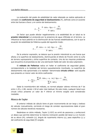 Luis Bañón Blázquez
17 6
La evaluación del grado de estabilidad de cada rebanada se realiza aplicando el
concepto de coeficiente de seguridad al deslizamiento (F), definido como el cociente
entre las fuerzas a favor y en contra del deslizamiento:
α⋅
α
Δ
⋅+ϕ⋅α⋅
==
senP
cos
x
ctgcosP
T
S
F
Un factor que puede afectar negativamente a la estabilidad de un talud es la
presión intersticial (u) producida por la presencia de agua infiltrada en el terreno. La
influencia se hace patente en la disminución de las fuerzas estabilizadoras, con lo que la
ecuación de estabilidad de Fellenius queda del siguiente modo:
α⋅
α
Δ
⋅+ϕ⋅Δ⋅+α⋅
=
senP
cos
x
ctg)xucosP(
F
De la anterior expresión, se deduce que la presión intersticial es una fuerza que
afecta a la superficie de deslizamiento, disminuyendo el efecto de fricción entre la cuña
de terreno suprayacente y dicha superficie de contacto. Uno de los mayores problemas
que encuentra el proyectista es dar una estimación fiable del valor de esta subpresión.
El método de Fellenius radica en hallar el coeficiente de seguridad global,
correspondiente a la totalidad del terreno supuestamente movilizado. La superficie de
deslizamiento más aproximada a la realidad –denominada círculo crítico- será aquella
que presente un menor valor de dicho coeficiente:
∑
∑
∑ α⋅
α
Δ
⋅+ϕ⋅Δ⋅+α⋅
==
senP
cos
x
ctg)xucosP(
FF
i
i
i
iiii
i
Dada la incertidumbre del método, es normal adoptar valores mínimos de F de
entre 1.25 y 1.80, siendo 1.50 el valor más habitual. De este modo, cualquier talud cuyo
círculo crítico presente un valor de F inferior al mínimo exigido será considerado
inestable.
Ábaco de Taylor
El anterior método de cálculo tiene el gran inconveniente de ser largo y tedioso
de calcular manualmente, corriendo el riesgo de cometer equivocaciones dado el gran
número de cálculos iterativos necesarios.
Basándose en dicho método, Taylor (1.937) se armó de paciencia y confeccionó
un ábaco que permite determinar la máxima inclinación posible del talud (α) en función
de su altura (H), cohesión (c), ángulo de rozamiento interno (ϕ), peso específico (γ) y
del coeficiente de seguridad (F) exigido.
 