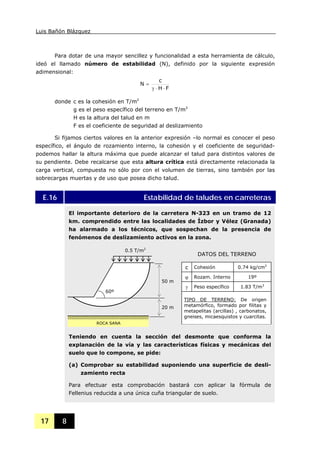 Luis Bañón Blázquez
17 8
Para dotar de una mayor sencillez y funcionalidad a esta herramienta de cálculo,
ideó el llamado número de estabilidad (N), definido por la siguiente expresión
adimensional:
FH
c
N
⋅⋅γ
=
donde c es la cohesión en T/m2
g es el peso específico del terreno en T/m3
H es la altura del talud en m
F es el coeficiente de seguridad al deslizamiento
Si fijamos ciertos valores en la anterior expresión –lo normal es conocer el peso
específico, el ángulo de rozamiento interno, la cohesión y el coeficiente de seguridad-
podemos hallar la altura máxima que puede alcanzar el talud para distintos valores de
su pendiente. Debe recalcarse que esta altura crítica está directamente relacionada la
carga vertical, compuesta no sólo por con el volumen de tierras, sino también por las
sobrecargas muertas y de uso que posea dicho talud.
E.16 Estabilidad de taludes en carreteras
El importante deterioro de la carretera N-323 en un tramo de 12
km. comprendido entre las localidades de Ízbor y Vélez (Granada)
ha alarmado a los técnicos, que sospechan de la presencia de
fenómenos de deslizamiento activos en la zona.
Teniendo en cuenta la sección del desmonte que conforma la
explanación de la vía y las características físicas y mecánicas del
suelo que lo compone, se pide:
(a) Comprobar su estabilidad suponiendo una superficie de desli-
zamiento recta
Para efectuar esta comprobación bastará con aplicar la fórmula de
Fellenius reducida a una única cuña triangular de suelo.
0.5 T/m2
50 m
20 m
60º
DATOS DEL TERRENO
c Cohesión 0.74 kg/cm2
ϕ Rozam. Interno 19º
γ Peso específico 1.83 T/m3
TIPO DE TERRENO: De origen
metamórfico, formado por filitas y
metapelitas (arcillas) , carbonatos,
gneises, micaesquistos y cuarcitas.
ROCA SANA
 