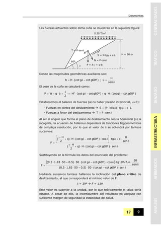 Desmontes
17 9
GENERALIDADESTRAFICOTRAZADOINFRAESTRUCTURAAFIRMADOSANALISIS
Las fuerzas actuantes sobre dicha cuña se muestran en la siguiente figura:
Donde las magnitudes geométricas auxiliares son:
)º60gcotg(cotHb −δ⋅= ;
δ
=
sen
H
L
El peso de la cuña se calculará como:
)º60gcotg(cotHq)º60gcotg(cotH
2
1
bqWP 2
−δ⋅⋅+−δ⋅⋅γ⋅=⋅+=
Establecemos el balance de fuerzas (al no haber presión intersticial, u=0):
- Fuerzas en contra del deslizamiento Lctg)cosP(S ⋅+ϕ⋅δ⋅=
- Fuerzas a favor del deslizamiento δ⋅= senPT
Al ser el ángulo que forma el plano de deslizamiento con la horizontal (δ) la
incógnita, la ecuación de Fellenius dependerá de funciones trigonométricas
de compleja resolución, por lo que el valor de δ se obtendrá por tanteos
sucesivos:
δ⋅−δ⋅⋅+
⋅γ
δ
⋅+ϕ⋅⎥
⎦
⎤
⎢
⎣
⎡
δ⋅−δ⋅⋅+
⋅γ
=
sen)º60gcotg(cotH)q
2
H
(
sen
H
ctgcos)º60gcotg(cotH)q
2
H
(
F
Sustituyendo en la fórmula los datos del enunciado del problema:
[ ]
δ⋅−δ⋅⋅+⋅⋅
δ
⋅+⋅δ⋅−δ⋅⋅+⋅⋅
=
sen)º60gcotg(cot50)5.05083.15.0(
sen
50
4.7º19tgcos)º60gcotg(cot50)5.05083.15.0(
F
Mediante sucesivos tanteos hallamos la inclinación del plano crítico de
deslizamiento, al que corresponderá el mínimo valor de F:
δ = 39º F = 1.04
Este valor es superior a la unidad, por lo que teóricamente el talud sería
estable. A pesar de ello, la incertidumbre del resultado no asegura con
suficiente margen de seguridad la estabilidad del talud.
0.50 T/m2
H = 50 m
60º
δ
S = N·tgϕ + c·L
N = P·cosδ
T = P·senδ
P = A·γ + q·b
 